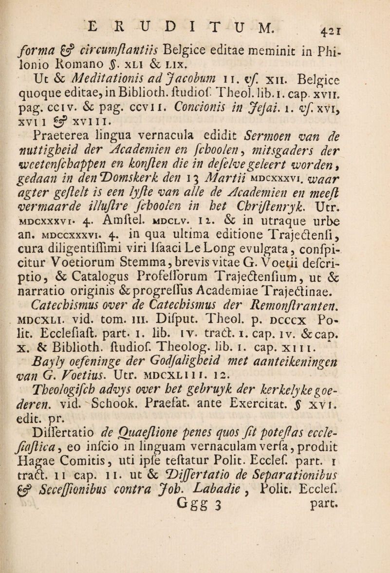 forma £$? circumflantiis Belgice editae meminit in Phi- lonio Romano $. xli & lix. Ut & Meditationis ad Jacobum 11, vf. xn. Belgice quoque editae, in Biblioth. iludiof. Theol. lib. i. cap. xvir. pag. cciv. & pag. ccvii. Concionis in Jejai. i. vf xvr, XVI 1 £«P XVI II. Praeterea lingua vernacula edidit Sermoen van de nuttigheid der Academien en fchoolen, mitsgaders der vccetenfchappen en konften die in defelve geleert vuorden, gedaan in den ‘Domskerk den 13 Martii mdcxxxvi. <u:aar agter geflelt is een lyfte van alie de yleademicn en meejl vermaarde illujlre fchoolen in het Chrijlenryk. Utr. mdcxxxvi- 4. Amftel. mdclv. ii. & in utraque urbe an. mdccxxxvi. 4. in qua ultima editione Trajedenii, cura diligentiffimi viri IfaaciLeLong evulgata, confpi- citur Voetiorum Stemma, brevis vitae G.Voetii deferi- ptio, «St Catalogus Profeilbrum Traje&eniium, ut «St narratio originis «Stprogreifus Academiae Trajedinae. Catechismus over de Catechismus der Remonjlranten. mdcxli. vid. tom. in. Difput. Theol. p. dcccx Po¬ lit. Ecclefiaft. part. 1. lib. iy. trad. 1. cap. iv. «St cap. x. & Biblioth. ftudiof. Theolog. lib. 1. cap. xm. Bayly oefeninge der Godfaligheid met aanteikeningen van G. Foetius. Utr. mdcxli 11. 12. Theologifch advys over het gebruyk der kerkelykegoe- deren. vid. 'Uchook. Praefat. ante Exercitat. $ xyi. edit. pr. DilFertatio de Ouaejlione penes quos fit potefias eccle- fiajlica, eo infeio m linguam vernaculam verfa, prodiit Hagae Comitis, uti ipfe teftatur Polit. Ecclef. part. 1 trad. 11 cap. 11. ut & T)iJfertatio de Separationibus & Seceffionibus contra Job. Labadie , Polit. Ecclef. Ggg 3 part.