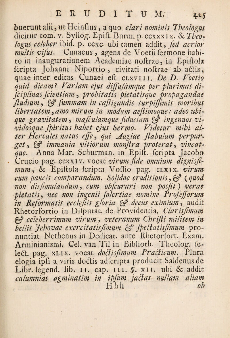 buerunt alii 5 ut Heinfius, a quo clari nominis Theologus dicitur tom. v. Syllog. Epift. Burm. p. ccxxx 1 x. & Theo¬ logus celeber ibid. p. ccxc. ubi tamen addit, fed acrior multis vijus. Cunaeus , agens de Voetiifermone habi¬ to in inaugurationem Academiae noftrae, in Epiftola fcripta Johanni Niportio 5 civitati noftrae ab aciis, quae inter editas Cunaei efi clxviii. De D. Voetio quid dicam ? Variam ejus dijfufamque per plurimas di- jciplinas fidentiam, probitatis pietatisque propagandae Jludium 5 £5? fummam in cajligandis turpijjimis moribus Ubertatem, amo mirum in modum aejlimoque: adeo ubi¬ que gravitatem, mafculamque fiduciam & ingenuos vi- vidosque fpiritus habet ejus Sermo. Videtur mihi al¬ ter Hercules natus ejfe, qui Hugiae Jlabulum perpur¬ get 3 £5? immania vitiorum monjlra proterat, vine at¬ que* Anna Mar. Schurman. in Epift. fcripta Jacobo - Crucio pag. ccxxiv. vocat virum fide omnium dignisfi- mum, & Epiftola fcripta Voflio pag. clxix. virum cum paucis comparandum. Solidae eruditionis, £5? ( quod non disfimulandum, cum obfcurari non posfiit) verae pietatis, nec non ingenii folertiae nomine Frofejforum in Reformatis ecclefiis gloria decus eximium, audit Rhetorfortio in Difputac. de Providentia. Clarisfmum & celeberrimum virum, veteranum Chrijli militem in bellis Jehovae exercitatisfimum £3? fpe Ratis fimum pro¬ nuntiat Nethenus in Dedicat, ante Rhetorfort. Exam. Armimanismi. Cei. van Til in Biblioth. Theolog. fe- left. pag. xlix. vocat dod is fimum Pradicum. Plura elogia ipfi a viris dodlis adferipta producit Saldenusde Libr. legend. lib. 11. cap. m. §. xii. ubi & addit calumnias agminatim in ipfum jadas nullam aliam