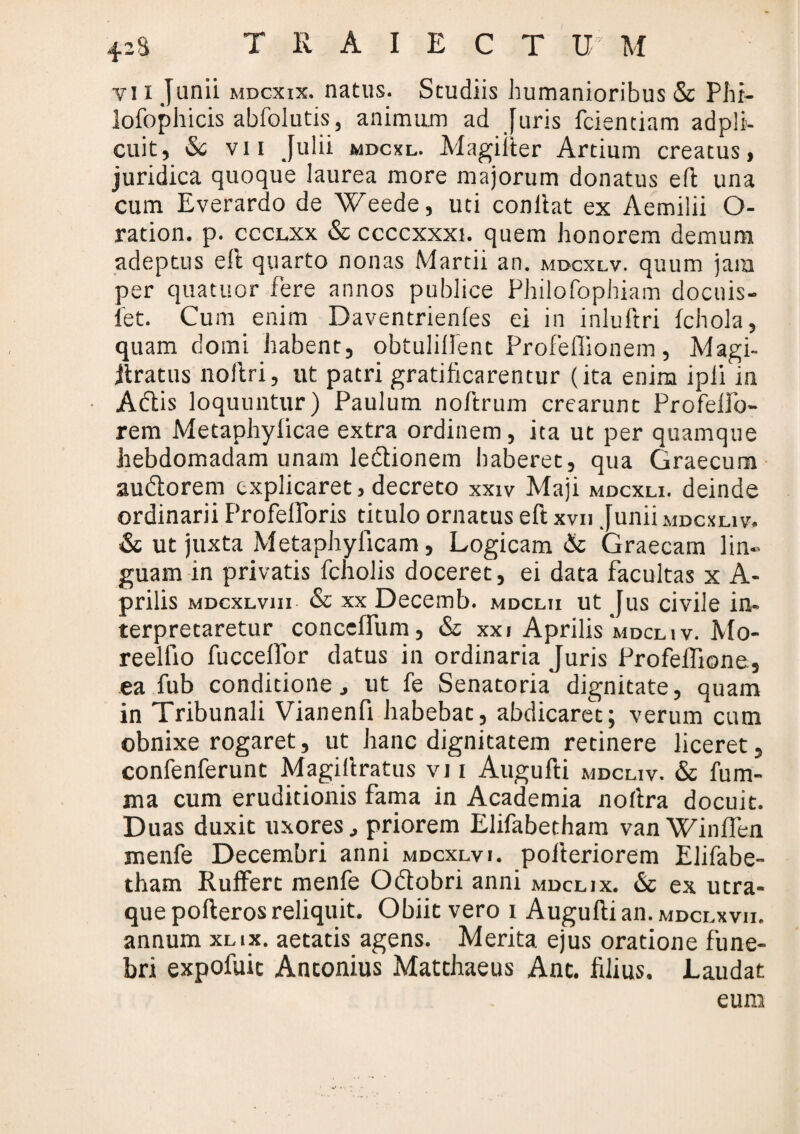 vi i Junii mdcxix. natus. Studiis humanioribus & Phr- lofophicis abfolutis, animum ad Juris fcienciam adpli- cuit, & vii Julii mdcxl. Magiiter Artium creatus, juridica quoque laurea more majorum donatus eft una cum Everardo de Weede, uti conltat ex Aemilii O- ration. p. ccclxx & ccccxxxi. quem honorem demum adeptus efl quarto nonas Martii an. mdcxlv. quum jam per quatuor fere annos publice Philofophiam docuis- fet. Cum enim Daventrienfes ei in inluftri fchola, quam domi habent, obtuliflent Profeflionem, Magi- ilratus noflri, ut patri gratificarentur (ita enim ipli in Adis loquuntur) Paulum noftrum crearunt Profelfo- rem Metaphylicae extra ordinem, ita ut per quamque hebdomadam unam ledionem haberet, qua Graecum audorem explicaret, decreto xxiv Maji mdcxli. deinde ordinarii ProfelPoris titulo ornatus eft xvii Junii mdcxliv. & ut juxta Metaphylicam, Logicam & Graecam lin¬ guam in privatis fcholis doceret, ei data facultas x A- prilis MDcxLvm & xx Decemb. mdclii ut Jus civile in* terpretaretur conccffum, & xxi Aprilis'mdcliv. Mo- reellio fucceffor datus in ordinaria Juris Profeffione, ea fub conditione, ut fe Senatoria dignitate, quam in Tribunali Vianenfi habebat, abdicaret; verum cum obnixe rogaret, ut hanc dignitatem retinere liceret, confenferunt Magillratus vi i Augufti mdcliv. & fum- ma cum eruditionis fama in Academia noflra docuit. Duas duxit uxores, priorem Elifabetham van Winflen menfe Decembri anni mdcxlvi. pollericrem Elifabe¬ tham Ruffert menfe Odobri anni mdclix. &c ex utra¬ que pofteros reliquit. Obiit vero i Augufti an. mdclxvii. annum xlix. aetatis agens. Merita ejus oratione fune¬ bri expofuit Antonius Matthaeus Ant. fdius. Laudat eum