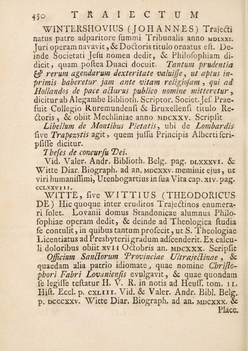 WINTERSHOVIUS (JOH ANNES) Traje&i natus patre adparitore fummi Tribunalis anno mdlxxi. Juri operam navavit, & DoCtoris titulo ornatus eft. De¬ inde Societati Jefu nomen dedit, & Philofopbiam di¬ dicit, quam poftea Duaci docuit. Tantum prudentia £=? rerum agendarum dexteritate valuijje, ut aptus in- primis haberetur jam ante vitam religiofam, qui ad Hollandos de pace acturus publico nomine mitteretur, dicitur ab Alegambe Biblioth. Scriptor. Societ.Jef. Prae¬ fuit Collegio Ruremundenfi & Bruxellenfi titulo Re¬ ctoris , & obiit Mechliniae anno mdcxxv. Scripiit Libellum de Montibus Pietatis, ubi de Lombardis live Trapezytis agit, quem jullii Principis Alberti feri- pfilfe dicitur. Thefes de concurfu Tei. Vid. Valer. Andr. Biblioth, Belg. pag. dlxxxvi. & Witte Diar. Biograph. ad an. mdcxxv. meminit ejus, ut viri humaniflimi, Utenbogartius in fua Vita cap. xiv. pag. cclxxvi 11. WITTE, five WITT1US (THEODORICUS- DE) Hic quoque inter eruditos TrajeCtinos enumera¬ ri folet. Lovanii domus Standonicae alumnus Philo- fophiae operam dedit, & deinde ad Theologica ftudia fe contulit, in quibus tantum profecit, ut S. Theologiae Licentiatus ad Presbyterii gradum adfcenderit. Ex calcu¬ li doloribus obiit xvi i Octobris an. mdcxxx. Scripfit Officium San[iorum Provinciae Ultrajeliinae , & quaedam alia patrio idiomate, quae nomine Chrifto- phori Fabri Lovanienfis evulgavit, & quae quondam fe legiTe tellatur H. V. R. in notis ad Heulf. tom. 11. Hift. Eccl. p. cxliii. Vid. & Valer. Andr. Bibi. Belg. p. dcccxxv. Witte Diar. Biograph. ad an. mdcxxx. & Place.