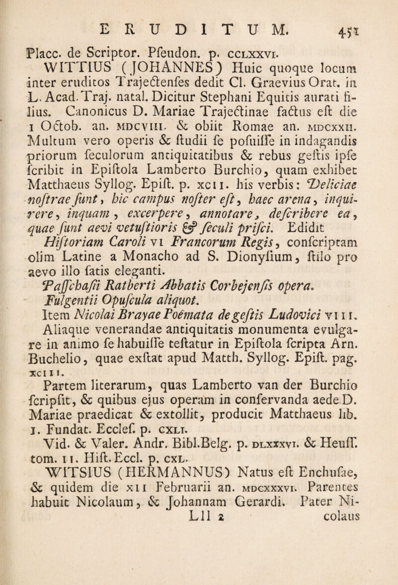 Placc. de Scriptor. Pfeudon. p. cclxxvi. WITTLUS (JOHANNES) Huic quoque locum inter eruditos Trajedlenfes dedit Cl. Graevius Orat, in L. Acad.Traj. natal. Dicitur Stephani Equitis aurati fi¬ lius. Canonicus D. Mariae Trajedtinae fadhis eft die i Oftob. an. mdcviii- & obiit Romae an. mdcxxii. Multum vero operis & ftudii fe pofuille in indagandis priorum feculorum antiquitatibus & rebus geftis ipfe fcribit in Epiftola Lamberto Burchio, quam exhibet Matthaeus Syllog. Epift. p. xcu. his verbis: Deliciae noftrae funt, hic campus nofter eft, haec arena, inqui¬ rere , inquam , excerpere, annotare > defcrihere ea, quae funt aevi vetuftioris £«? feculi prifci. Edidit Hiftoriam Caroli vi Francorum Regis, confcripcam olim Latine a Monacho ad S. Dionylium, ftilo pro aevo illo fatis eleganti. Taffchafi Ratberti Abbatis Corbejenfis opera. Fulgentii Opufcula aliquot. Item Nicolai Brayae Poemata de geftis Ludovici v ii i. Aliaque venerandae antiquitatis monumenta evulga¬ re in animo fehabuille teftatur in Epiftola fcripta Arn. Buchelio, quae exftat apud Matth. Syllog. Epift. pag. xci 11. Partem literarum, quas Lamberto van der Burchio fcripfit, & quibus ejus operam in confervanda aedeD. Mariae praedicat & extollit, producit Matthaeus lib. I. Fundat. Ecclef. p. cxli. Vid- & Valer. Andr. Bibl.Belg. p. dlxxxvi. & HeulT. tom. 11. Hift. Eccl. p. cxl. WITSIUS (HERMANNUS) Natus eft Enchufae, & quidem die xu Februarii an. mdcxxxvi. Parentes habuit Nicolaum, & Johannam Gerardi. Pater Ni- Lll a colaus