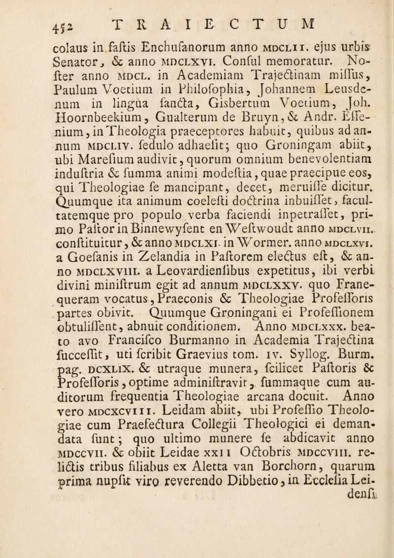 colaus in faftis Enchufanorum anno mdclii. ejus urbis Senator, & anno mdclxvi. Conful memoratur. No- fter anno mdcl. in Academiam Trajedlinam milFus, Paulum Voetium in Philofophia, Johannem Leusde- nura in lingua fancta, Gisbertum Voetium, Joh. Hoornbeekium, Gualterum de Bruyn,& Andr. ElFe- nium, in Theologia praeceptores habuit, quibus ad an¬ num mdcliv. fedulo adhaelit; quo Groningam abiit, ubi Marefium audivit, quorum omnium benevolentiam induftria & fumma animi modeltia, quae praecipue eos, qui Theologiae fe mancipant, decet, meruifie dicitur. Quumque ita animum coelefti dodlrina inbuiffet, facul¬ tatemque pro populo verba faciendi inpetraiFet, pri¬ mo Pallor in Binnewyfent enWeftwoudt anno mdclvii. eonftituitur, & anno mdclxi. in Wormer. anno mdclxvi. a Goefanis in Zelandia in Pallorem eledtus eft, & an¬ no MDCLXvm» a Leovardienlibus expetitus, ibi verbi divini minillrum egit ad annum mdclxxv. quo Frane- queram vocatus, Praeconis & Theologiae ProfelForis partes obivit. Quumque Groningani ei ProfelFionem ebtulillent, abnuit condicionem. Anno mdclxxx. bea¬ to avo Francifco Burmanno in Academia Trajedtina fuccelFit, uti fcribit Graevius tom. iv. Syllog. Burm. pag. dcxlix. & utraque munera, fcilicet Palloris 6c ProfelForis, optime adminillravit, fummaque cum au¬ ditorum frequentia Theologiae arcana docuit. Anno vero mdcxcviii. Leidam abiit, ubi ProfelFio Theolo¬ giae cum Praefedlura Collegii Theologici ei deman¬ data funt; quo ultimo munere fe abdicavit anno mdccvii. & obiit Leidae xxii Odlobris mdccviii. re- lidtis tribus filiabus ex Aletta van Borchorn, quarum prima nupfit viro reverendo Dibbetio, in Eccleila Lei- denfiv