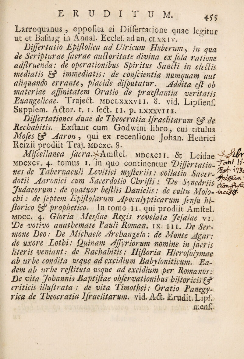 Larroquanus , oppofita ei Differtatione quae legitur ut et Bafnag in Annal. Ecclef. ad-an. clxxiv. & Differtatio Epijlolica ad Ulricum Huberum, hi qua de Scripturae facrae auBoritate divina ex fola ratione adjlruenda: de operationibus Spiritus Saucii in e ledis mediatis pff immediatis: de conficientia numquam aut aliquando errante, placide difiputatur. Addita ejl ob materiae affinitatem Oratio de praefiantia veritatis Euangelicae. Trajed. mdclxxxvii. 8. vid. Lipiienf. Supplent. Ador. t. i. fed. n. p. lxxxviii. Differtationes duae de Tbeocratia IJraelitarurn & de Recbabitis. Exltanc cum Godwini libro, cui titulus Mofies £«? Aaron, qui ex recenlione Johan. Henrici Reizii prodiit Traj. mdcxc. 8- Mificellanea fiacra.tfi-Amttd. mdcxcii. & Leidae mdcxcv. 4. tomus 1. in quo continentur TttffertatioAJfffi, li¬ nes de Tabernaculi Levitici myjler iis: collatio Sacer-^apfiP1, dotii Aaronici cum Sacerdotio Cbrifii: De dynedriisy&^asi Judaeorum: de quatuor bejliis Danielis: de cultu Molo- cbi: de feptem Epifiolarum Apocalypticarum fienfiu bi- fiorico & prophetico. In tomo 11. qui prodiit Amftel. mdcc. 4. Gloria Mesfiae Regis revelata Jefaiae vi. SDe votivo anathemate Pauli Roman. ix m. De Ser¬ mone Deo: De Michaele Archangelo: de Monte Agar: de uxore Lotbi: Quinam AJfiyriorum nomine in Jacris literis veniant: de Rachabitis: Hifiloria Hierofolymae ab urbe condita usque ad excidium Babyloniticum. Ea¬ dem ab urbe rejlituta usque ad excidium per Romanos: De vita Johannis Baptifiae obfiervationibus biftoricis & criticis illuftrata : de vita Timothei: Oratio Panegy¬ rica de Tbeocratia IJraelitarurn. vid. Ad. Erudit. Lipf. men£