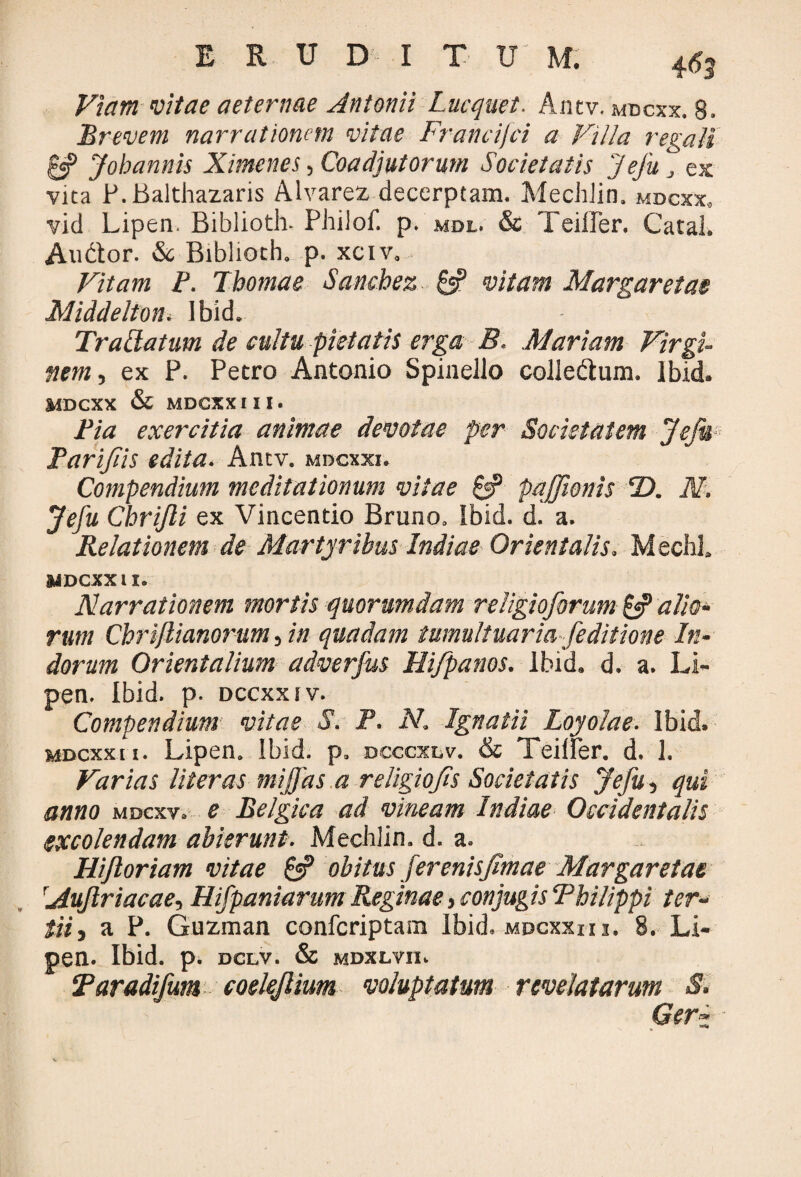 Viam vitae aeternae Antonii Lucquet. Antv. mdcxx. 8. Brevem narrationem vitae Francifci a Villa regali £«? Johannis Ximenes, Coadjutorum Societatis Jefu , es vita P.Balthazaris Alvarez decerptam. MecJdin. mdcxx, vid Lipen. Biblioth- Philof. p. mdl. & Teiller. Catal. Audior. & Biblioth. p. xciv.. Vitam P. Tbomae Sanchez & vitam Margaretae Middelton. Ibid. Traptatum de cultu pietatis erga B. Mariam Virgi¬ nem , ex P. Pecro Antonio Spinello colledtum. Ibid. MDCXX & MDCXXIII. Pia exercitia animae devotae per Societatem JeJit Parifiis edita. Antv. mdcxxi. Compendium meditationum vitae & pajfwnis D. N. Jefu Chrijli ex Vincendo Bruno. Ibid. d. a. Relationem de Martyribus Indiae Orientalis. MechL MDCXX II. Narrationem mortis quorumdam religioforum & alio¬ rum Chriflianorum, in quadam tumultuaria [editione In¬ dorum Orientalium adverfus Hi/panos. Ibid. d. a. Li¬ pen. Ibid. p. dccxxiv. Compendium vitas S. P. N. Ignatii Loyolae. Ibid. mdcxx 11. Lipen. Ibid. p. dcccxlv. & Teilfer. d. 1. Varias liter as mijjds a religio fis Societatis Jefu, qui anno mdcxv. e Belgica ad vineam Indiae Occidentalis excolendam abierunt. Mechlin. d. a. Hijloriam vitae obitus ferenisfimae Margaretae rAuJlriacae, Hifpaniarum Reginae, conjugis Philippi ter¬ tii, a P. Guzman confcriptam Ibid. mdcxxhi. 8. Li¬ pen. Ibid. p. dclv. & mdxlvii. Taradifum coelejlium voluptatum revelatarum S. Gerz