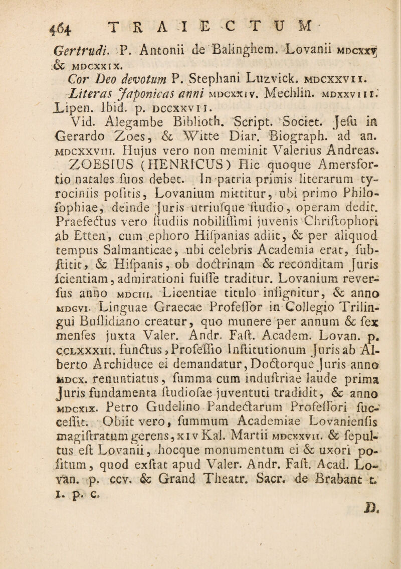 G er trudi* P. Antonii de Balinghem. Lovanii mdcxx? :& MDCXXIX. Cor Deo devotum P. Stephani Luzvick. mdcxxvii. Literas Japonicas anni mdcxxiv. Mechlin. mdxxvii r. JLipen. Ibid, p. dccxxvii. Vid. Alegambe Biblioth. Script. Societ. Jefu in Gerardo Zoes, & Witte Diar. Biograph. ad an. MDCXXvni. Hujus vero non meminit Valerius Andreas. ZOBSIUS (HBNRfCUS) Hic quoque Amersfor- tio natales fuos debet. In patria primis literarum ty- rociniis politis, Lovanium mittitur, ubi primo Philo- fophiae, deinde Juris utriufque Ttudio, operam dedit. Praefedus vero ftudiis nobiliilimi juvenis Chriftophori ab Etten, cum .ephoro Hifpanias adiit, & per aliquod tempus Salmanticae, libi celebris Academia erat, fub- ftitic, & Hifpanis, ob dodrinam & reconditam Juris icientiam, admirationi fuiffe traditur. Lovanium rever- fus anno mdciii. Licendae titulo iniignitur, & anno mdgvi. Linguae Graecae Profeflor in Collegio Trilin¬ gui Bullidiano creatur, quo munere per annum & fex menfes juxta Valer. Andr. Faft. Academ. Lovan. p. ccLXXxni. fundus 3 Profeffio Inflitutionum Juris ab Al- berto Archiduce ei demandatur, Dodorque Juris anno mdcx. renuntiatus, funima cum induftriae laude prima Juris fundamenta fludiofae juventuti tradidit, & anno mdcxix. Petro Gudelino Pandedarum Profeffori fuc- ceilit. Obiit vero, fummum Academiae Lovanienfis magillratnmgerens,xivKah Martii mdcxxvii. & fepul- tus eft Lovanii, hocque monumentum ei & uxori po¬ litum, quod exftat apud Valer. Andr. Faft. Acad. Lo~ van. p. ccv, & Grand Theatr. Sacr. de Brabant t. x. p. c. n.