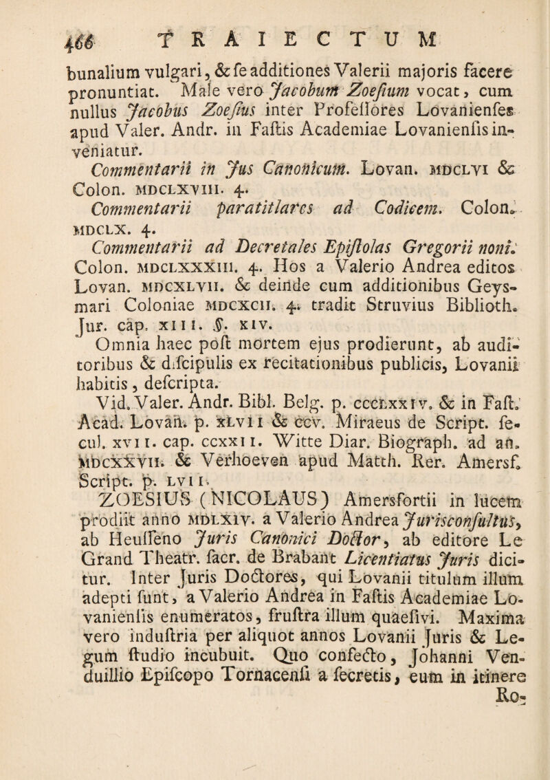 bunalium vulgari, &fe additiones Valerii majoris facere pronuntiat. Male vero Jacobum Zoefium vocat > cum nullus Jacobus Zoefm inter Profellores Lovanienfes apud Valer. Andr. in Fallis Academiae Lovanienlis in¬ veniatur. Commentarii in Jus Canonicum. Lovan. mdclyi & Colon, mdclxyiii- 4. Commentarii paratitlarcs ad Codicem. Colon». MDCLX. 4. Commentarii ad Decretales Epijlolas Gregorii noni. Colon, mdclxxxiii. 4. Hos a Valerio Andrea editos Lovan. mdcxlyii. & deinde cum additionibus Geys- mari Coloniae mdcxch. 4^ tradit Struvius Biblioth. Jur. cap. xiii. .§. xiv. Omnia haec poft mortem ejus prodierunt, ab audi¬ toribus & difcipulis ex recitationibus publicis, Lovanii habitis, defcripta. Vid. Valer. Andr. Bibi. Belg. p. cccr.xx! v, & in FalL’ Acad. Lovaii. p. xLvli & ecv. Miraeus de Script. fe« eu), xvii. cap. ccxxn. Witte Diar. Biograph. ad an» MDCxiCYin & Verhoeven apud Matth. Rer. Amersfi Script. p. lv 11. Z.OESIUS (NICOLAUS) Amersfortii in lucem prodiit anno mdi.xiy. a Valerio Andrea JurisconfullttSy ab Heulleno Juris Canonici Doffor, ab editore Le Grand Theatr. facr. de Brabant Licentiam Juris dici¬ tur. Inter Juris Dodlores, qui Lovanii titulum illum adepti funt, a Valerio Andrea in Fallis Academiae Lo- vanienlis enumeratos, frullra illum quaellvi. Maxima vero indullria per aliquot annos Lovanii Juris & Le¬ gum ftudio incubuit. Quo confedto, Johanni Ven- duillio Epifcopo Tornacenli a fecretis, eum in itinere Rq-