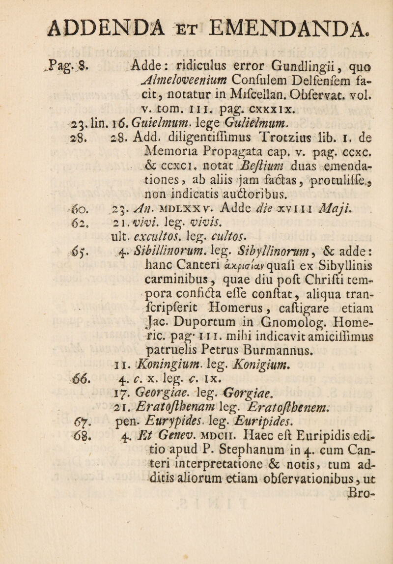 Almeloveenium Confulem Delfenfem fa¬ cie, notatur in Mifcellan. Obfervat. vol. v. tom. iii„ pag. cxxxix. 23. lin. \6.Guielmum. lege Gulielmum. 28. 28. Add. diligentiffimus Trotzius lib. 1. de Memoria Propagata cap. v. pag. ccxc. & ccxc i. notat BeJlium duas emenda¬ tiones» ab aliis jam facias, protulilfe,s non indicatis audtoribus. 60. ,23. An- mdlxxv. Adde die xvm Maji. 62. 21. vivi. leg. vivis. ult. excultos, leg. cultos. 6). 4. Sihillinorum. leg. Sibyllinorum, & adde: hanc Canteri hxf>i<Tw quali ex Sibyllinis carminibus, quae diu poli Chrifti tem¬ pora confidla efle conflat, aliqua tran- fcripferit Homerus, cafligare etiam Jac. Duportum in Gnomolog. Home¬ rie. pag- iii. mihi indicavit amiciffimus patruelis Petrus Burmannus. 11. Koningium- leg. Konigium. 66. 4. c. x. leg. c. ix. 17. Georgiae. leg. Gorgiae. 21. Eratojlhenam leg. Eratojlhcnem. 67. pen- Eurypides. leg. Euripides. 68. 4. Et Genev. mdcii. Haec ell Euripidis edi¬ tio apud P. Stephanum in 4. cum Can¬ teri interpretatione & notis, tum ad¬ ditis aliorum etiam obfervationibus, ut Bro-