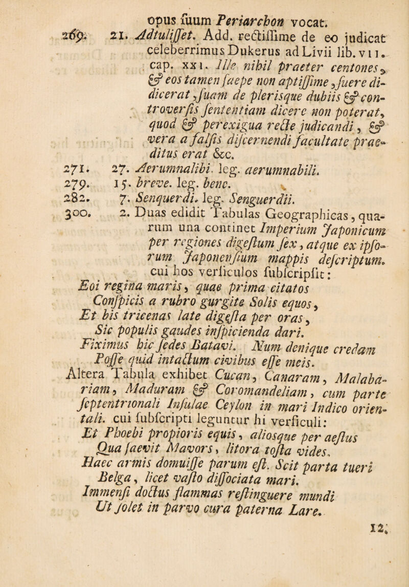 opus fuum Periarchon vocat. 21. Adtuliffet. Add. reftiffime de eo judicat celeberrimus Dukerus ad Livii lib.vu., cap. xxi. Ille nihil praeter centones% 6? eos tamen faepe non 'aptijflme Afuere di¬ dicerat fluam de plerisque dubiis&con- troverfis Jententiam dicere non poterat> quod & perexigua reiie judicandi, £•? vera a falfts dijeernendi facultate prae¬ ditus erat &c. 271. 27. Aerumnalibi. leg. aerumnabili. 279. j 5. breve, leg. bene. 282. 7. Senquerdi, leg, Senguerdii. 300. 2. Duas edidit Tabulas Geographicas, qua¬ rum una continet Imperium yaponicuni per regiones digejlum fex, atque ex ipfo- rum_ Japonenjfium mappis defer iptum. cui hos verliculos fubfcripfit: £0/ regina maris) quae prima citatos Confpicis a rubro gurgite Solis equos, Et bis tricenas late digflla per oras, Sic populis gaudes infpicienda dari. Fiximus hic Jedes luat avi. J\Ium deniaue credezni Pojfe quid in tabium civibus ejfe meis Altera Tabula exhibet Cucan, Canaram, Malaba¬ viam , AI aduram & Coromandeliam, cum parte fcptentrionali Injulae Ceylon in mari Indico orien¬ tali. cui fubfcripti leguntur hi verliculi: Et Phoebi propioris equis, aliosque ter aedus Qua jaevit Mavors, litora tojla vides. Haec armis domuijje parum efi. Scit parta tueri Belga, licet vaflo diffociata mari. Immenfi do[lus flammas reflinguere mundi Ut jolet in parvo cura paterna Lare.