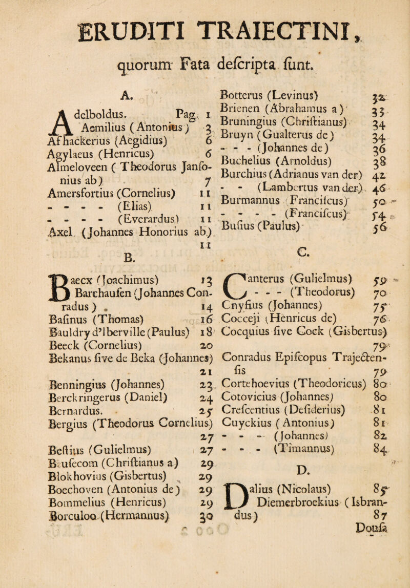 ERUDITI TRAIECTINI quorum* Fata defcripta fiint. A. Adelboldus. Pag. i Aemilius ( Antonius) 3 Afhackerius (Aegidius) 6 Agylaeus (Henricus) 6 Almeloveen ( Theodorus Janfo- nius ab) 7 Amersfortius (Cornelius) 11 - - - - (Elias) 11 - - - - (Everardus) xi Axel. (Johannes Honorius ab.) XI Baecx (Joachimus) 13 ) Barchaufen (Johannes Con- radus ) . 14 Bafinus (Thomas) 16 Bauldry d’lberville (Paulus) 18 Beeck (Cornelius) 20 Bekanus five de Beka (johannes) 21 Benningius (Johannes) 23 Berckringerus (Daniel) 24 Bernardus. 2y Bergius (Theodorus Cornelius) 27 Beftius (Gulielmus) 1 27 B ufccom (Chriftianus a) 29 Blokhovius (Gisbertus) 29 Boechoven (Antonius de) 29 Bommelius (Henricus) 29 Borculoo (Hermannus) 30 Botterus (Levinus) Brienen (Abrahamus a) 35, Bruningius (Chriftianus) 34 Bruyn (Gualterus de) 34 - - - (Johannes de) 36 Buchelius (Arnoldus) 38 Burchius (Adrianus van der) 42 - - (Lambertus vander) 46 Burmannus Francilcus) yo - - (Francifcusj ^4 Bufius (Paulus)- 56 C. Canterus (Gulielmus) yp - - - (Theodorus) 70 Cnyfius (Johannes) 75*' Cocceji (Henricus de) 76 Cocquius five Cock (Gisbertus) Conradus Epifcopus Trajedten- fis • 79 Corte hoevius (Theodoricus) 8a Coto vicius (Johannes) 80 Crefcentius (Defiderius) 81 Cuyckius (Antonius) 8x - - — (Johannes) 82 - - - (Tim annus) 84 D. Dalius (Nicolaus) Diemerbroekius (Isbran- dus) 87 Doufi