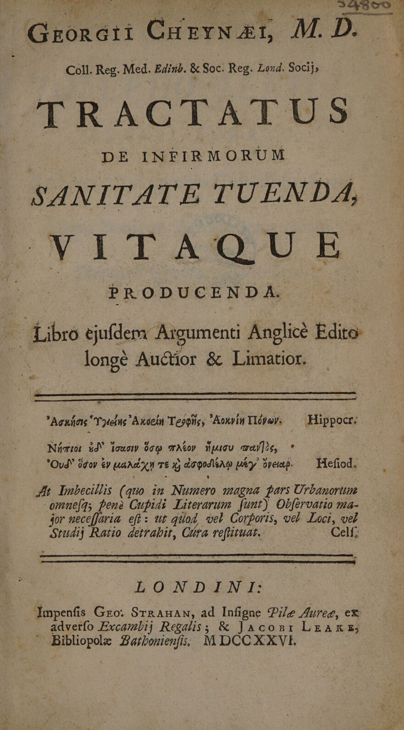 PEDE VON CNET TE wd e Op uel C0 00 SAO C Groncri Grurx ad M. D. Coll. Reg. Med. Edinib. &amp; Soc: Reg. Loud. Socij; TRACTATUS DE INFIRMORUM SANITATE TUENDA, hy A 1 XQ UIE PRODUCENDA. Ef ibes ejufdem Asgument Anglic e ish Auctior &amp; Limatior. * Acxiics Yorelite  Axel Teoois, Aoxvin Tlóey. — Hippocr: Níziot &amp;d ieuer 90cQ TA&amp;op iWpucu caj]ie, * -. *Ovd doy ey HAMO TÉ t) doge píy Wpeap. — Hefiod. Jh bDabecillis (quo. in Nuntero unagna gars Urbanoruue omme(q, pena Cupids Literarum funt) Obfervatio ma- jor ueceffaria eff: wt qtiod, vel Corporis, vel Loci, vel SIM Ratio detrabit, Cra refiütuat.. Celf; LONDINI: Impenfis Go. SosAHAM ad Infigne Ze Aureg, ex . adverfo Excambij Regalis; &amp; Jacosr LzAXE; Bibliopolz Zarbozienfs; M DCCXXVIL.