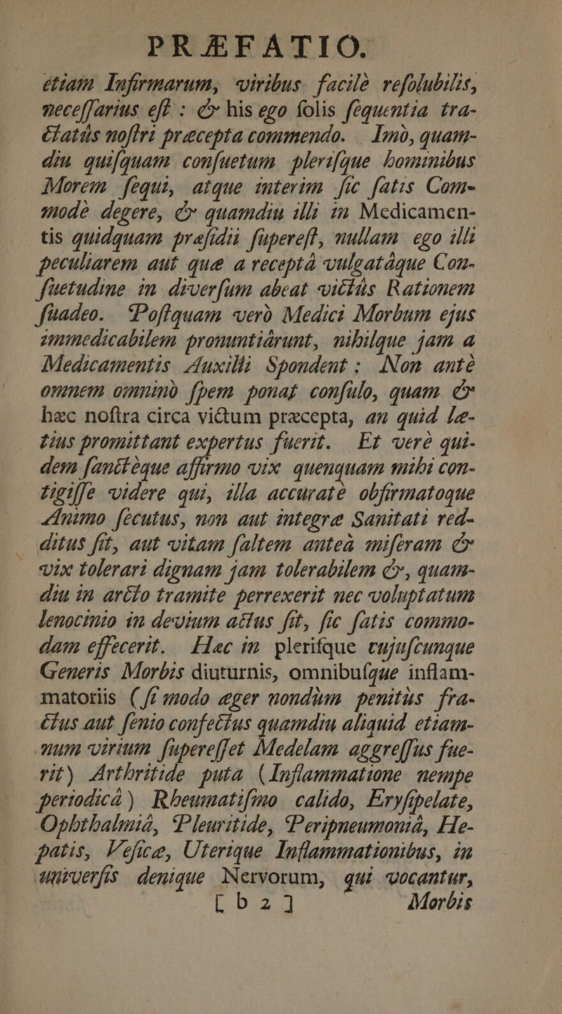euam lufrmarum, «viribus. facile refolubilis, pece[Jartus eff : c his ego folis fequentza. tra- élatds nofiri precepta commendo. — 1n, quam- diu quifquam. confuetum | plerz[que. bominibus Morem fequi, atque interim fic fatis. Come 40dé degere, c quamdiu illi zu Medicamen- tis quidquam prafidià fupereft, mullam | ego ill peculiarem aut que a receptà vulgatáque Con- fetudime im. dzver[um abeat icitis Rationem füadeo..— Poflquam «vero. Medici Morbum ejus ammedicabilem. promumtiárunt, nibilque jam a Medicamentis Auxillà Spondent ; Nom. anté onem omnino fpem. pouat confulo, quam. c hec nofira circa vi&amp;um praecepta, az quid Le- Lus promittant expertus fuerit. Ef veré qui- dem fanitéque affirmo vix. quenquam mibi con- Zuge videre qui, 1lla accurate. obfirmatoque dnimo fecutus, non aut integre Sanitati red- . ditus fit, aut vitam faltem auteà miftram c ix tolerari dignam jam tolerabilem c, quam- diu in arélo tramite perrexerit nec voluptatum lenocinio in devuium actus fit, fic fatis commoa- dam effecerit. — Hac in. plerifque eufafcunque Generis Morbis diuturnis, omnibufgaue inflam- matoris (/r470do eger uoudàm penitus fra- éfus aut. fenio confectus quamdiu aliquid etzau- uum virium fupere[[et Medelam aggre[fus fue- vit) Artbritide puta (Inflammatione. nempe periodica) | Rbeumatifmo | calido, Eryfipelate, Opbtbalmié, Pleuritide, Peripneumomé, He- fatis, Vefie, Uterique. Inflammationibus, in Wurverfs denique. Nervorum, qui uocant ur, | [ Box dMoróis