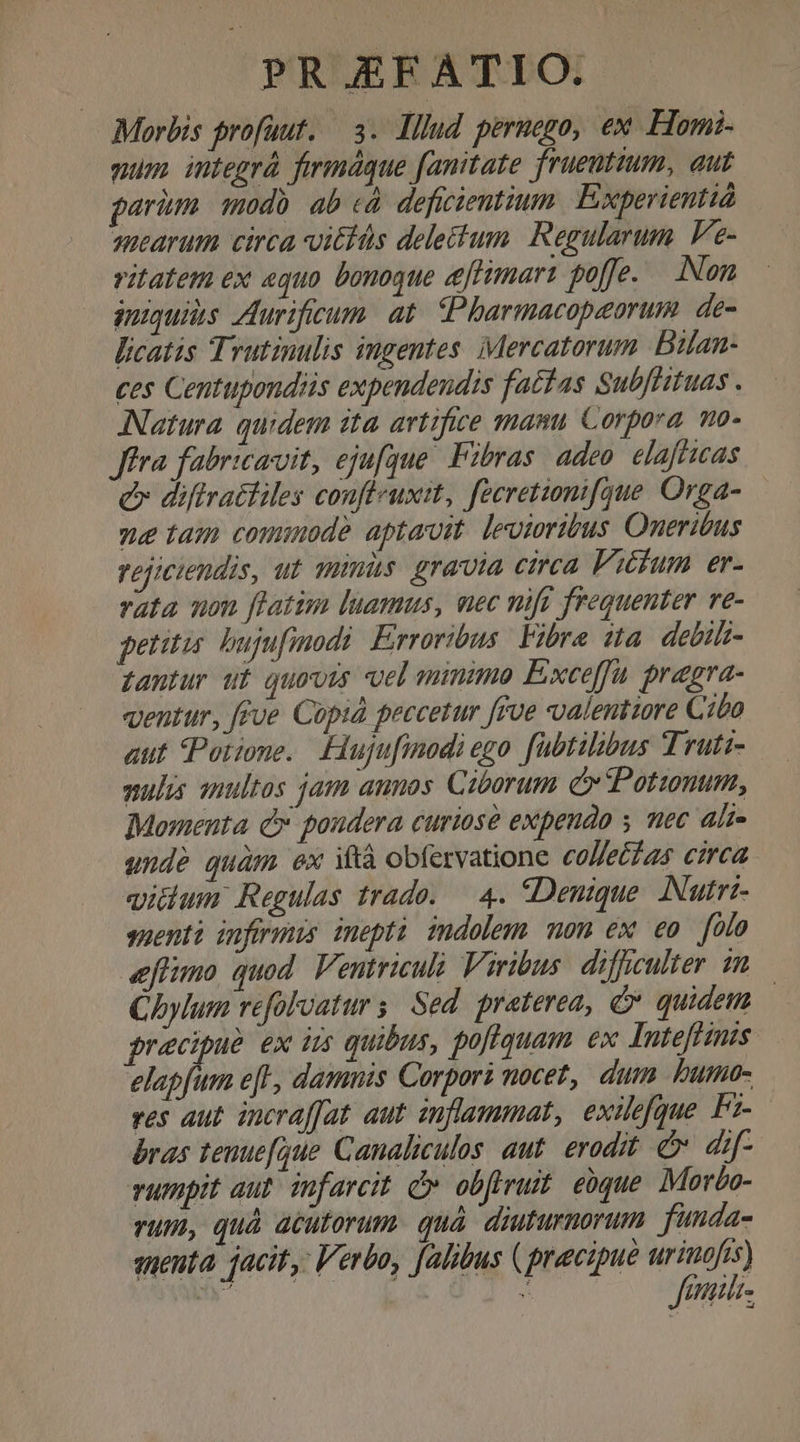 Morbis profüut. 3. lllud peruogo, ex Hom. mum integrà fermáque fanitate frueuttum, aut parim. modb ab cà. deficientium. Experientió qearum circa vittüs delectum. Regularum. Fe- vitatem ex «quo bonoque eftimart poffe. — Non iniquis Zurificum. at. (PPharmacopeorum. de- Bicatis Trutinulis ingentes. ;Mercatorum Bilan- ces Centupondis expendendis factas SubfHituas . Natura quidem ita artifice mam Corpora mo. Jia fabricarvit, ejufque. Fzbras adeo. elafficas e diflrattiles confleuxit, fecretionifque. Orga- se tam commode aptavit. levioribus Oneritus vejiciendis, ut minis. gravia cirea Vicum er- rata non ftatim luamus, uec nift frequenter ve- petitis. bujufmodi: Erroribus. Fibra da. debils- gantur ut quovis vel minimo Exce[fu pragra- ventur, [fue Cupid peccetur [iue ualentiore Cibo aut Potione. Hujufinodi ego fubtibibus Truti- mulis anultos jam annos Ciborum c» Potunum, Momenta C poudera curiose expendo y mec ali- unde quàm ex ità obfervatione collettas circa iilum Regulas trado. — 4. «Denique. INutri- suentà inferis inepti indolem mon ex eo flo eflumo quod. Ventriculà Viribus: difficulter m Cbylum refolvatur s. Sed. praterea, v quidem | recipue ex iis quibus, poflquam ex Inteffints elapfum e[l, damnis Corpor? nocet, dum bumo- ves aut incraffat aut inflammat, exilefgue Fz- bras tenue[que Canaliculos. aut. erodit. &amp; dif- vumpit aut. infarcit. c obfrruit eque Morbo- rum, quà acutorum. quà. diuturnorum fünda- auenta. jacit, Verbo, [alibus (precipue pron : | ult.