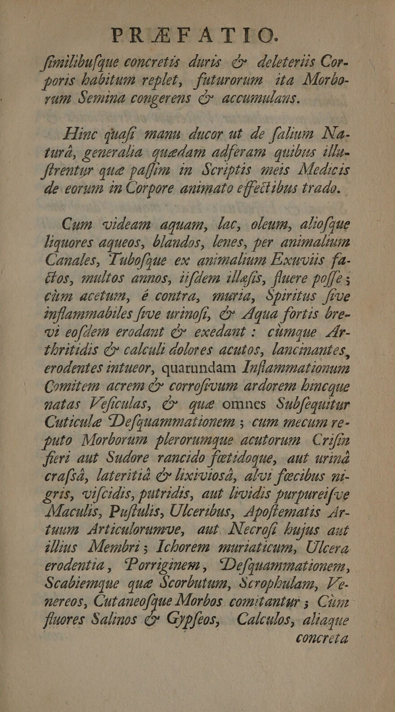 PRUTFE AT IEO. feailibu[que coneretzs. duris C deleterzs Cor- poris batbitum veplet, futurorum | 2a. Mor&amp;a- rum Semma congerens C accumulans. Hinc quafi mann. ducor ut de falium Na. pyurá, generalia. quedam adferam. quibus 1lfa- Jirentur que paffrm. 1m. Seriptis amets. Medicis de eorum in Corpore animato effettibus trado. Cun. videam. aquam, dac, oleum, alzofaque liquores aqueos, blaudos, lenes, per. animalium Canales, Tubofgue ex animalium Pxuvüs fa- Glos, multos annos, zfdem ilefis, fluere poffe s cim acetum, é contra, mura, Spiritus [rue dnflammabiles frve urinoft, &amp; 44qua fortis bre- vi eofdem erodant Cr exedaut :/ citmmque. zir- Lbritidis C calculi dolores acutos, lancmantes, erodentes intueor, quatundam Jnflammationum Comitem acrem c corrofrvum ardarem brneque natas Feficulas, c. que omnes Subfequitur Cuticule Defquammationem s eum mecum re- puto Morborum plerorumque acutorum | Crifra fieri. aut. Sudore rancido fetidoque, aut. uriud erafsá, lateritià c lixrotsa, alvi fecibus uz- Aris, vifcidis, putrides, aut. Irvidis purpureif'ue JMaculis, Puftulis, Ulceribus, Apoflematis Ar- guum Articulorumroe, aut. ANecroft. bujus. aut dus Membris Ichorem smuriaticum, Ulcera. erodentia ,. Porriginem, Defquammationem, Scabiemque que dcorbutum, Scropbulam, Ve- nereos, Cutaneofque Morbos. comitantur ;. Cin fluores Salinos Q* Gypfeos, | Calculos, aliaque iy concreta