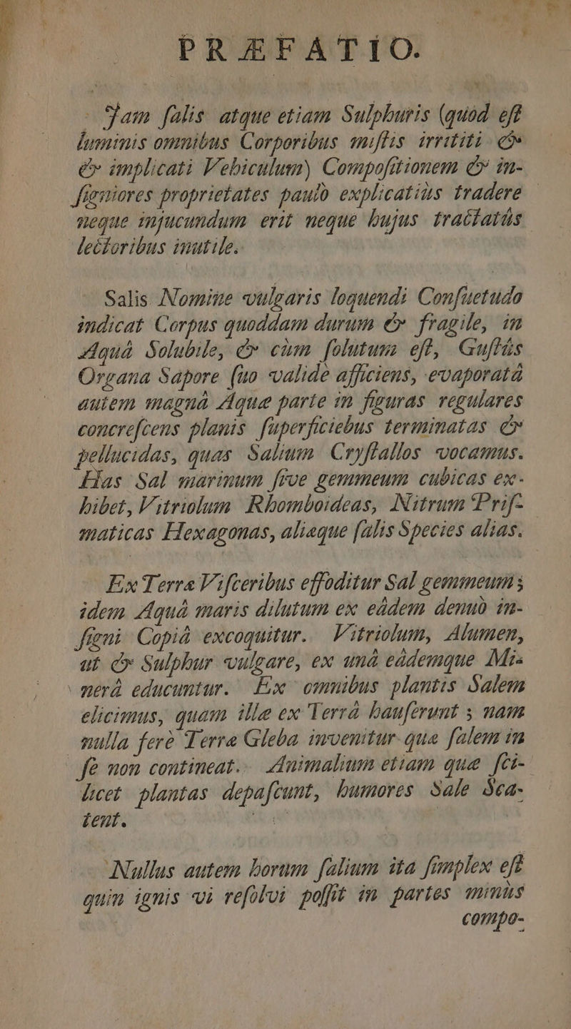 - Sam falis. atque etiam Sulphuris (quod. eff luminis omuibus Corporibus snilis. irrititi - et» e implicati Vebiculum) Compofttionem cv in- Jürsiores propriebates pauio explicatis fradere meque impucundum erit; meque bujus. tracfatüs Salis omite vtlgaris loquendi Confuetuda indicat. Corpus quoddam durum e». fragile, im zdquá. Solubile, c eim. folutum eff, Guflás Organa Sapore (uo valide afficiens, evaporatà autem magna que parte in figuras. regulares concrefcens planis. fuperficiebus terminatas. e pellucidas, quas. Saltum | Cryffallos vocamus. Has Sal marinum [roe gemmeum cubicas ex- bibet, Vitriolum | Rhomboideas, INitrum Prif- maticas Hexagonas, alieque (alis Species alias. Ex Terra Vifceribus effoditur Sal gemmeum; idem Aquà maris dilutum ex eddem denuo im- fni Copiá excoquitur. Vitriolum, Alumen, ut. c Sulphur vulgare, ex amà eddemque Mi- elicimus, quam ille ex Terrà bauferunt s mam mulla fere Terra Gleba. invenitur. qua. falem im [cet plantas depafcunt, bumores Sale óea- £eut. d a | Nullus autem borum. falium ita. fanplex eft quin ignis vi refolui polt im paries wmus € 0150-