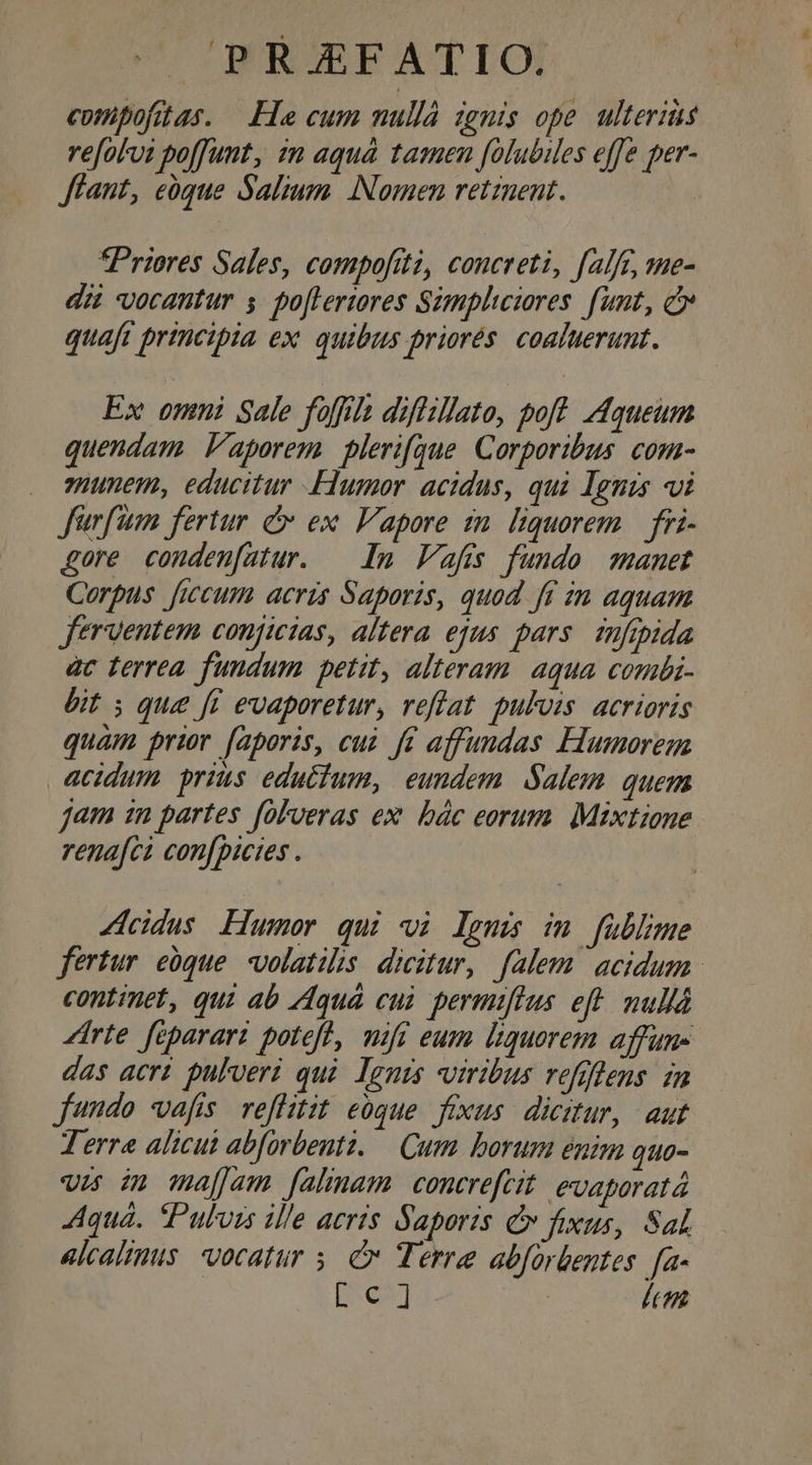 compofitas. Lacum nullà ignis ope ulterius re[olui poffunt, m aquá tamen folubiles effe per- Jfant, eóque Salium Nomen retinent. Priores Sales, compofiti, concreti, fale, me- dit vocantur s po[lertores Simpliciores funt, cv quaft principia ex. quibus priorés. coaluerunt. Ex omni Sale foffila diflillato, poft. Aqueum quendam V'aporem plerifque. Corporibus. com- munem, educitur Flumor. acidus, qui Ignis «i Jürfiam fertur c ex. V'apore in. liquorem | fri- gore conden[atur. — In Vafis fundo manet Corpus fitcum acris Saporis, quod ff in aquam ferventem conjicias, altera ejus pars füfipida àc ferrea fundum petit, alteram. aqua coni- bit ; que fi evaporetur, reffat. pulvis. acrioris quam prior faporis, cui J£ affundas Humorem acidum prius eductum, eundem Salem quem jam zn partes folveras ex bác eorum. Mixtione rena[ci con[picies . Zicidus Humor qui vi lem im füblime fertur eóque volatilis. dicitur, falem. acidum. continet, qui ab Aquá cui permifius eft. nullà Zirte feparari potefl, mifi eum liquorem affun- das acri. pulveri qui. leuis viribus refgflens. in fundo vafis. reflitit eoque. fixus. dicitur, aut Terre alicui abforbenti. — Cum borum énim quo- wes in majjam [almam contrefcit. evaporatà Aquá. Pulvis ille aeris Saporis v fixus, Sal alcalinus. vocatur 5. c Terre abforbentes. fa- [c] lc