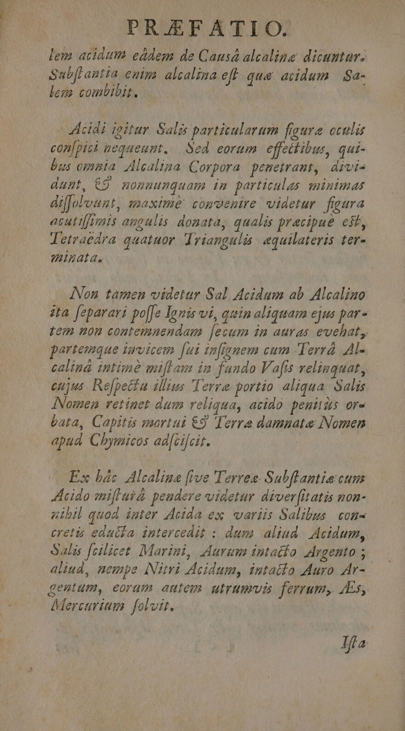 lem acidum eddem de Causá alcaline dicuntur. Sabfrantta entm. alcalina eff qua acidum | Sa- Acidi ioitur Salis particularum frgura. oculis con[pis nequeunt. | Sed eorum effeitibus, qui- bus omnia Alcalina Corpora pemetramt, divi- dunt, 69 moumumquam im particulas minimas dillolFvunt, maxime! comenire videtur figura atuttj/umis angulis donata, qualis pracipue est, letraedra quatuor Iriangulis equilateris ter- minata. . Non tamen videtur Sal Acidum ab Alcaliao zta feparari po[Je Ignis vi, quin aliquam ejus par - tem non contemnendam lecum im auras evehat, partemque invicem [ui infignem cum Terrá Al- calind intime miflam im fando Vafis relinquat, cujus Re[petta illius Terre portio aliqua. Salis INomen retinet dum reliqua, acido. peuitas or- bata, Capitis mortui €9 Terre damnate Nomen apad Chymicos ad[cijcit. (Ex bác Alcaline [ive Terres- Subflantia cum Acido mifluid peudere videtur diver[itatis non- utbil quod inter Acida ex variis Salibus. con cretis edatla intercedit : dum. aliud. Acidum, Salis fcilicet. Marini, Aurum intatío Argento ; aliud, nempe INitvi Acidum, intailo Muro Ar- gemtum, eoram autem utrumuvis ferrum, Es, Mercurium foli, Ja