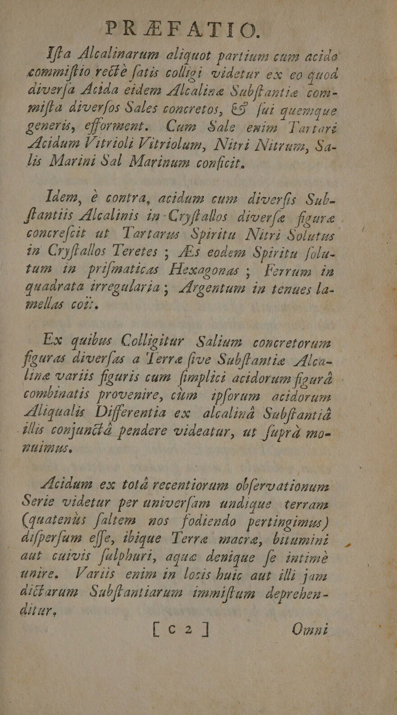 Ifa Alcalinarum aliquot partium ctm acido diver[a Ada eidem Zlcalia Sabflagtie com- mifta diverfos Sales concretos, &amp;9. [ui quemque genera, efforment. . Cum Sale emim. lartari idum Vitrioli Vitriolum, Nitri Nitrum, Sa- lis Marini Sal. Marinum conficit. ldem, é contra, acidum cum diverfis Sulb- flantiis Alcalinis in-Cryflallos: diverfe. faute comtrefcit ut^ Tartarus. Spiritu. Nitri Solutus i2 Cryflallos Teretes ,, /Es eodem Spiritu fila- fum dg primaticas Hexagonas ;, | Ferrum. in quadrata irregularia s. ddrgentum inm tenues la- mellas coz. Ex quibus. Colligitar Salium. concretorum fauras diver(zs a lerra five Subflantie Ilca- combigatis prouemire, cttm. ipforum | acidorum qualis. Differentia ex | alcaliná Sabflantiá DITS. lcidum ex totà recentiorum ob[ervationum Serie videtur per uniocr[am uudique terram (quatenus [altem mos fodiendo pertingimus) difperfum elfe, ibique Terre macrae, bitumini 4ut cuivis falphuri, aque denique [e imtime unire. Variis enim in losis buic aut. illi jam aifarum Subflantiarum unmiflum. depreben - aar, [:.992..] Qmni lj