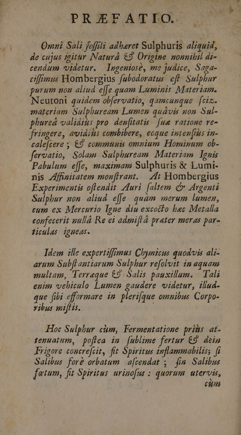 Omni Sali foffilà adberet Sulphuris al/quid, de cujus zaitur Naturá €9 Origine nonnihil di- cendum videtur. — Imgeniosé, me judice, Saga- ciffrmus Hombergius fabodoratus. eft. Sulphur purum non aliud effe quam Luminis Materiam. Neutoni quidem obfervatio, qamcauque [ciz.. materiam. Sulphuream Lumen quavis gon Sul- phureá validius pro. denfitatis [ue vatzone ve- fringere, avidis combibere, eoque inten[itts in- calefzere &amp;9 commumis omnium Hominum ob- fervatio, Solam Sulphbuream Materiam. Ignis nis Zffieitatem mon[lrant. 4t Hombergius Experimentis oflendit Auri [altem o Argenti Sulphur nom aliud effe quam merum lumen, cum ex Mercurio lane diu excocto bec Metalla confecerit nullà Re ei admi[l à prater meras par- tioulasé igueas. EM Idem ille expertiffmus Chymicus quodvis ali- arum Subflantiarum Sulphur refolvit in aquam multam, Terreque €9. Salis pauxillum. | Tali euim vehiculo Lumen gaudere videtur, iliad- que fibi efformare im. pleri[que omnibus Corpo- vibus mitis. Hoc Sulphur cim, Fermentatione pris at. Frigore coucrefcit, fit Spiritus zmflammabiliss fi Salibus foré orbatum | a[cendat ,. fim Salibus fetum, fit Spiritus urinofus : quorum. utervis, cim |