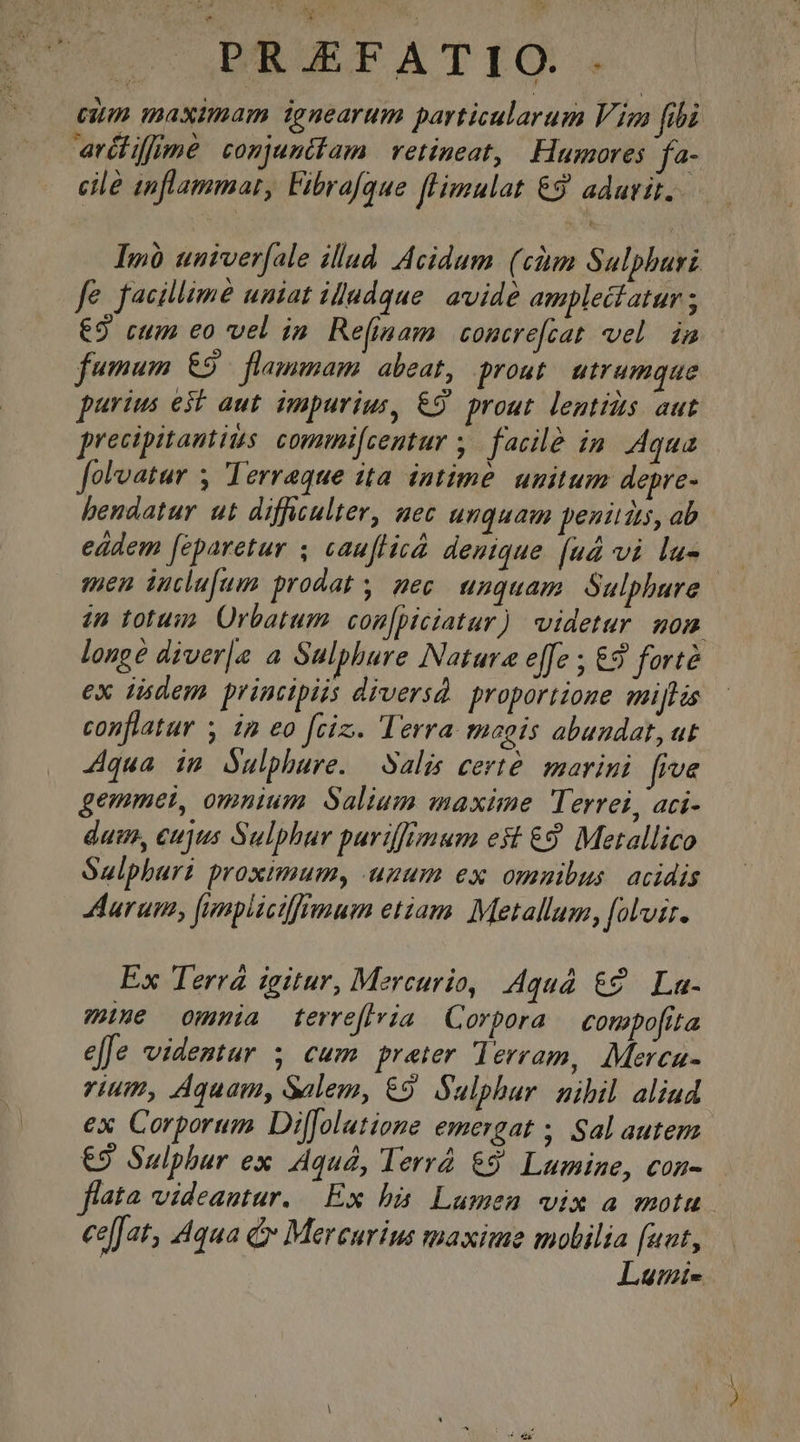 cium maximam ignearum particularum Vien [ibi arctiffimé conjuntfam retineat, Humores fa- cile inflammat, Fibrafque fHmulat &amp;8 adarit. Imó univer[ale illud Acidum (chm Sulphuri fe facillime uniat iludque. avide amplecfatur ; 69 cum eo vel ia Refinam concre[cat vel im fumum €9 ^ flammam abeat, prout utrumque purius est aut. impurius, €9' prout lentis aut precipitantits. commi[centur y. facilé in. Aqua [olvatur y Terreque ita intime. unitum depre- bendatur ut difficulter, uec unguam penitits, ab eádem feparetur ; cauflicá denique. (ud vi lu- sen iuclufum prodat , mec. unquam. Sulphure in totum. Orbatum con[piciatur) videtur mom longe diver|[e a Sulphure Natura e[fe ; €9 forté ex iidem printipiis diversd. proportione miffis conflatur y im eo fciz.. Terra magis abundat, ut 4qua im Sulphure. Salis certé. marini frve gemmet, omnium Salium maxime Terrei, aci- dui, eujus Sulphur puriffimum est €9 Metallico Saulphari proximum, uzum ex omnibus. acidis arum, [unpiictffrmum etiam. Metallum, folvzr. Ex Terra igitur, Mercurio, quà &amp;? La- wine omnia terreflria | Corpora compofita effe videntur 3 cum preter lerram, Merca- rium, Aquam, Salem, €9. Sulphur. nihil aliud ex Corporum Diffolatiome emergat ; Sal autem €9 Sulphur ex Aquá, lerrà &amp;9' Lumine, con- flata videantur. Ex bà Lumen vix a motu ce[fat, 4qua ( Mercurius maxime molilia [uat, Luti-