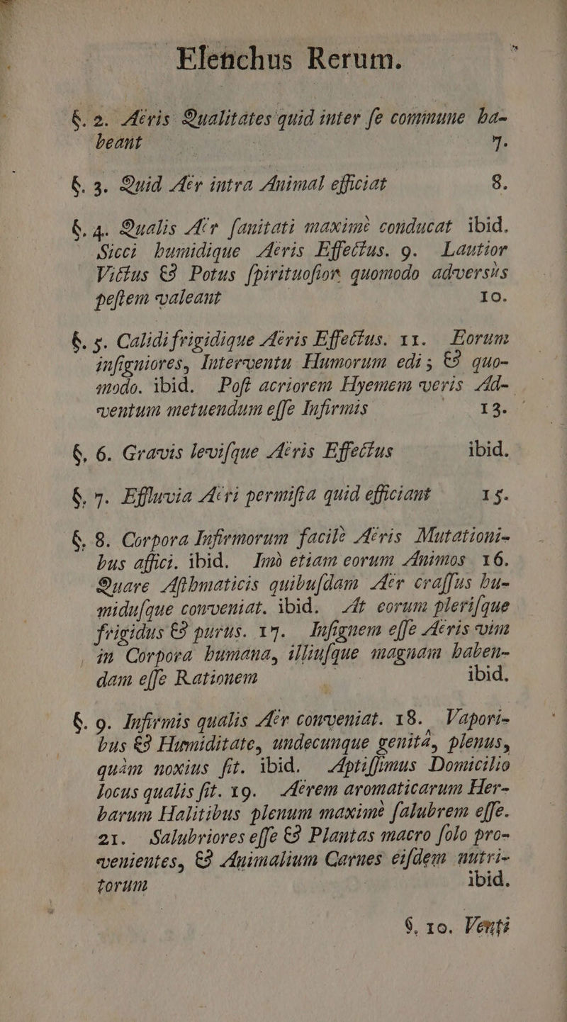 &amp;. 2. Aeris. Sualitates quid iuter fe commune. ba- beant. NE J. &amp;. 3. Quid Atv iutra Animal efficiat | 8. 6.4. 9ualis Ar. fanitati maxime conducat. ibid. Sicci bumidique eris Effefus. 9. — Lautior Vitus €9 Potus [pirituofion quomodo adversis ge[fiem «valeant | IO. 6. s. Calidifrigidique Aeris Effetíus. xy. Eorum infigniores, Intervventu. Humorum edi; €9 quo- ado. ibid. —.Poff acriorem Hyemem veris. zdd-. ventum metuendum effe Infirmis V E MNA 6. 6. Gravis levi[que /ivis Effectus ibid. 6. 7. Effluvia Atri permifia quid eficiant I5. &amp; 8. Corpora Infiemorum facil Acris. Mutationi- bus affici. ibid. — Imb etiam eorum dnimos | 16. Suave. Aflbmaticis quibu[dam Aer evaffus bu- aidu[que cowveniat. ibid. dt eorum plerique frigidus C2 purus. 17. — lnfignem e[Je Aeris uim . 4n Corpora bumana, illiu[que snagnam baben- dam e[[e Rationem Pi ibid. G. 9. Jufirmis qualis 44er conveniat. 18. Vapori- Dus €9 Humiditate, undecunque genita, plenus, quàm noxius fit. ibid. — dpriffumus Domicilio Jocus qualis fit. x9. — /4evem aromaticarum Her- barum Halitibus plenum maxime falubrem effe. 21. dalubriores effe €9 Plantas macro [olo pro- venientes, €9 Apimalium Carnes eifdem nutri- torum : ibid.