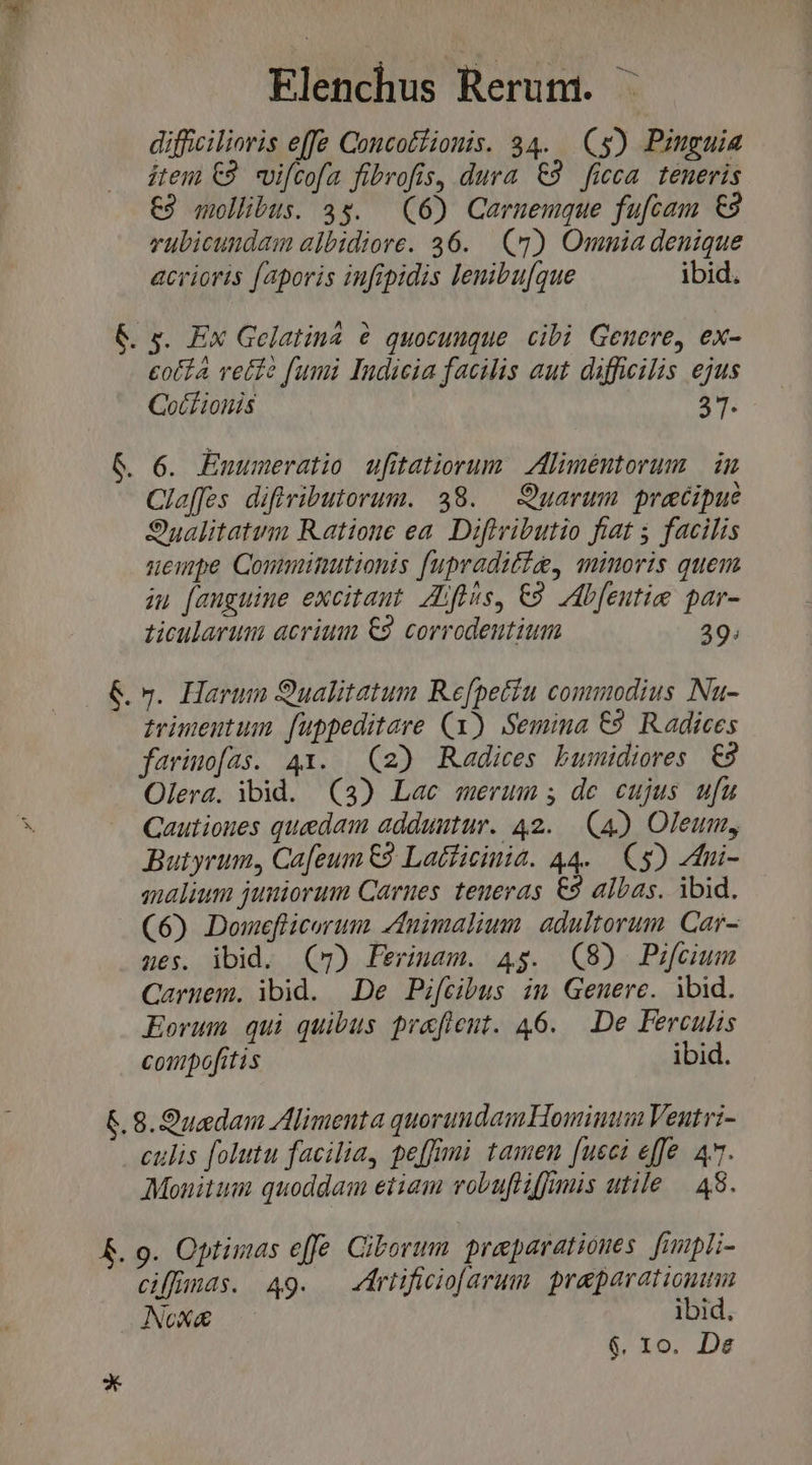 difficilioris effe Coucotíionis. 34. (s) Pinguia item €2. vifcofa fibrofis, dura €9 ficca teneris €9 mollibus. 3s. (6) Carnemque fufcam €9 rubicundam albidiore. 36. (9) Omnia denique acrioris faporis infipidis lenibu[que ibid. &amp; s. Ex Gelatina &amp; quocunque. cibi Genere, ex- eotfa reife fumi Indicia facilis aut difficilis ejus Gocfionis 37. &amp;. 6. Enuumeratio ufitatiorum Aliméntorum | in Cleffes difivibutorum. 38. — Quarum praecipue Sualitatum Ratione ea. Difivibutio fiat 5 facilis nuenpe Comminutionis fupraditig, minoris quem iu [anguine excitant. Ziftis, €9. Ablentie par- ticularum acriuu €9 corrodeutium 39. &amp;.». Harum 9ualitatum Refpetín commodius Nu- trimenutum. fuppeditare (1) Semina E29. Radices farimo[as. 41. (2) Radices bumidiores 9 Olera. ibid. (3) Lac merum; de cujus ufu Cautiones quedam adduutur. 42. (4) Oleum, Butyrum, Cafeum €9 Latficinia. 44. C$) 4ui- malium juniorum Carnes. teneras €9 albas. ibid. (6) Domeflicorum znimalium. adultorum. Car- 465. ibid. (7) Ferimam. 4g. (8) Pifcium Caruem. ibid. De Pifcibus im Genere. ibid. Eorum qui quibus praflent. 46. De Ferculis conpofitis ibid. £.8.9uedam Alimenta quorundamHominum Veutri- culis folutu facilia, peffimi tamen [ueci effe 4*7. Monitum quoddam etiam vobufliffmis utile — 48. &amp;. 9. Optimus effe Ciborum praeparationes. finpli- ciffnds. A49. — riificiofarum. preparation NoXx&amp; ibid, $. 10. De