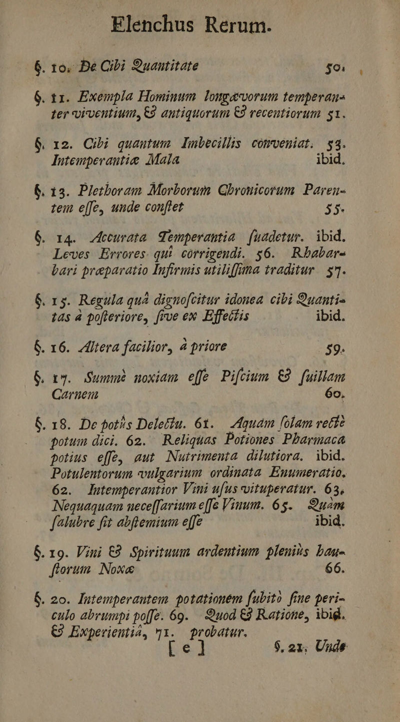 6. 16, Be Cibi Suantitate m 6. 11. Exempla Hominum. longacvorum temperau- ter oiventium, C9 antiquorum €9 recentiorum $1. 6. 12. Cibi quantum Lubecillis cotrveniat. 53. lutempevautie Mala ibid. &amp;. 13. Pletboram Morborum. Gbronicorum. Paren- teu e[fe, unde conftet 55. 6. r4. vecuvata emperantia fuadetur. ibid. Leves Errores. qui. córrigeudi. $6. Rbabar- bari preparatio Infirmis utiliffna traditur | 57. 6. 13. Regula quà dignofcitur idonea. cibi uanti- tas 4 pofieriore, frve ex Ejfetfis ibid. 6. 16. Zfltera facilior, 4 priore | 59. &amp; ry. Summe noxiam) effe Pi[cium €9 fuillam Carnen 6o. 6. 18. De fot/s Deletdu. 61. — Aquam folam vetíe potum dici. 62. Reliquas Potiones Pbarmaca potius effe, aut. Nutrimenta. dilutiora. ibid. Potulentorum vulgarium. ordinata. Euumeratio, 62. lutemperantior Vini ufus vitupevatur. 63, Nequaquam nuece[[arium effe Viuum. 65$. uam falubre fit abflemium e[fe ibid. 6. 19. Vini €9 Spirituum avdeutium plenis bau- florum. Nox&amp; 66. &amp;. 20. lutemperautem. potationem fubito fime peri- culo abrumpi po[Je. 69. — Quod &amp;9 Ratione, ibig. €9 Experientia, 91. probatur. [e] 9,21. Uude