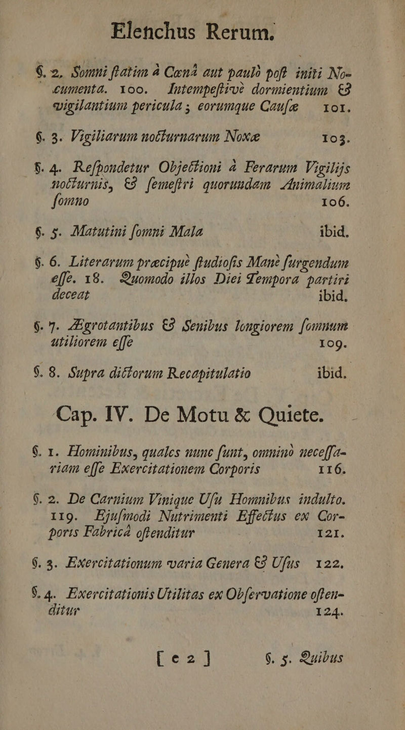 £umenta. Yoo. — lutempefiioó dormieutium €2 vigilautium pericula , eorumque Cau[g — xor. 3. Vigiliarum notfurnarum Noxee 05. v fomuo 106. €[fe. 138. Quomodo illos Diei Sempora partiri deceat ibid. 6. 7. ZEgrotautibus €9 Seuibus longiorem [ommum utiliorem e[fe 10g. $. 8. Supra dictorum Recapitulatio ibid. Cap. IV. De Motu &amp; Quiete. viam e[fe Exercitationem Corporis 16. II9. JEjufmodi Nutrimenti Effecfus ex Qor- poris Fabrica ofteuditur | I2I. ditur 124.