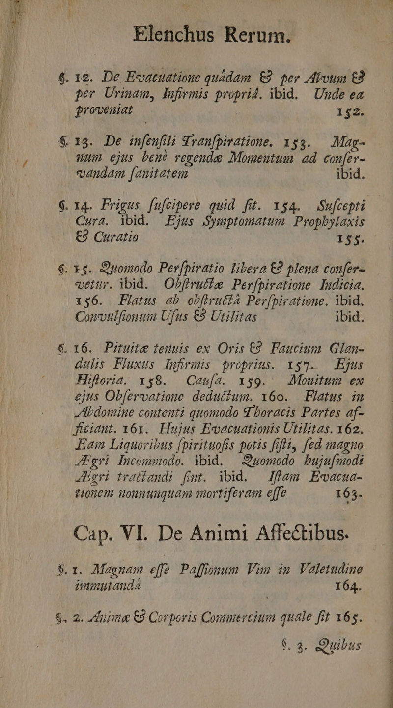 $. 12. De Evatuatioue quadam &amp;9. per Atvuum €2 per Urinam, lufirmis proprid. ibid. | Unde ea groveniat 152. &amp; 13. De in[eufili Tran[piratioue. 153. — Mag- Wum ejus bene vegende Momentum ad con[er- vandam [auitatem ibid. $. 14. Frigus fufcipere quid fit. $4. Sufcepti Cura. ibid. Ejus Symptomatum Propbylaxis €? Curatio 155. $. x5. Quomodo Per[piratio libera €3 plena con[er- veltr. ibid. Obfirutise Per(piratione Tudicia. 156. Flatus ab obfivuttA Per[piratione. ibid, Couvulfionum Ufus €9 Utilitas ibid. €. 16. Pituite teuuis ex Oris €9 Faucium Glan- dulis Fluxus lufirmis proprius. x$7. — Ejus Hifloria. 158. Caufa. 159. Monitum ex ejus Obfervatione deductum. 6o. — Flatus in bdomine contenti quomodo d boracis Partes af- Jigiant. Y61. Hujus Ewvacuationis Utilitas. 162. Eam Liquoribus [pirituofis potis ifii, fed magno /Fgri Pucommido. Ybid. —S)uomodo bujufmodt JEegri tratiaudi fit. ibid. — Jfüam Ewacua- tionen uonnuuguanm mortiferam e[fe 165. Cap. VL De Animi Affectibus. &amp;r. Magnam effe Paffimum Vim in Valetudine immutanda 164. &amp;. 2. fuiime C9 Corporis Conmercium quale fit 165.