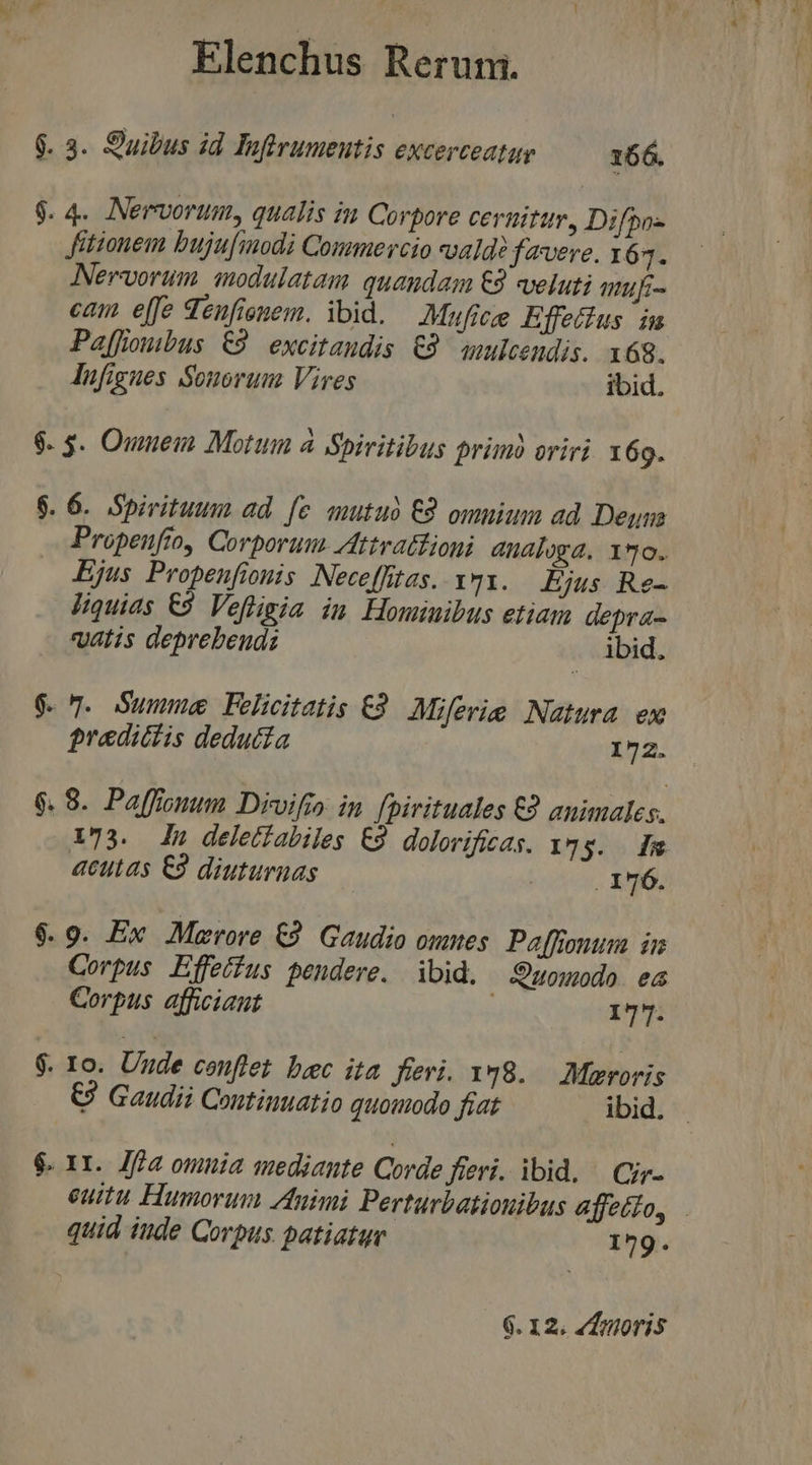 9. 3. Suibus id Ioftrumentis excerceatay 166. $. 4. Nervorum, qualis im Corpore ceruitur, Difpo- Jitionem bujufmodi Commercio wald? favere. 167. Nervorum anodulatam quandam €92 veluti muf- cam elfe Seufionem. ibid. Mufice Effetius. im Paffioubus €9 excitandis €83 ulcendis. 168. lufigues Sonorum Vires ibid. $. 3. Omuein Motum à Spiritibus primà oriri. 169. 6. 6. Spivituum ad. fe mutuo C8 omuium ad Denm Propenufto, Corporuu. Attrationi analoga. 190. Ejus Propenfiomis Nece[fitas. I7I. Ejus Re- Jiquias €3 Vefligia in Hominibus etiam depra- vatis deprebends ibid. 9. 7. Summe Felicitatis C2 Miferie Natura ew predictis deduc£a 172. $6.8. Paffionum Divifio in fpirituales €2 animales. 173. In deletfabiles C9 dolovificas. 1*5. — Im acutas €9 diuturnas --—... 176. $.9. Ex Merore €? Gaudio ounes. Paffionum in Corpus Effeéfus pendere. ibid. S9uomodo ea Corpus afficiant ; 177. $. Io. Uude conflet bec ita fievi. y8. Maroris €? Gaudii Continuatio quomodo fiat ibid. . $. 1r. Jfa omnia mediante Corde fieri. ibid. ^ Cir- euitu Humorum Animi Perturbatiouibus affeéto, . quid iude Corpus patiatur 179.