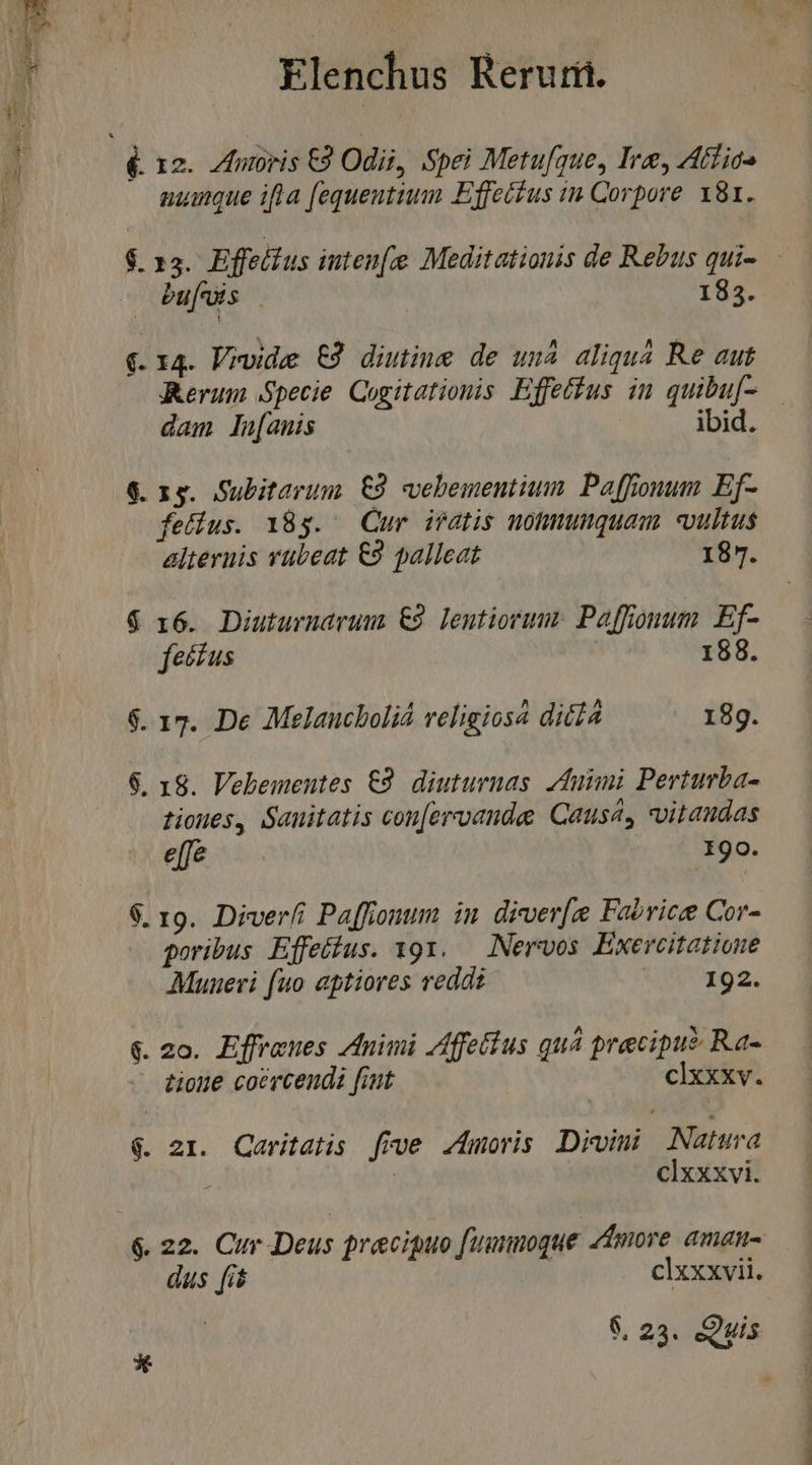  é. 12. ZIntoris €9 Odii, Spei Metufque, Ire, Atfios i aumque ifla [equentium Effetfus in Corpore 181. $. 13. Effellus inten Meditationis de Rebus qui- bu[uis | 185. (. 14. V?vide t9 diutine de un4 aliqua Re aut Rerum Specie. Cogitationis Effetfus in quibuf- dam lu[anis ibid. 6. 15. Subitarum £9 vebementium Paffoonum Ef- fedius. 185. Cur iratis nohmumquam vultus alternis vübeat €9 palleat 187. $ 16. Diuturudruur €9 Lentiorum: Paffonum. Ef- fectus 188. $. 17. De Melaucboliá veligiosa dié£a 18g. $. 18. Vebementes €2. diuturnas. Zfuimi Perturba- tioues, Sanitatis con[ervande Causa, vvitaudas effe I9o. $. 19. Diverfi Paffionum in diver[e Fabrice Cor- poribus Effetius. 19x. — Nervos Exercitatioue Munueri (uo aptiores reddi 192. &amp;. 2o. Effraues Animi Zfffetius quá precipu? Ra- tione coercendi fiut clxxxv. 4. zr. Qaritatis frve .Amoris Divimi Natura : | clxxxvi. 6. 22. Cur Deus praciguo fummoque 4tmore amau- dus [is clxxxvii. 6. 23. Quis ^ 3. Qi | i