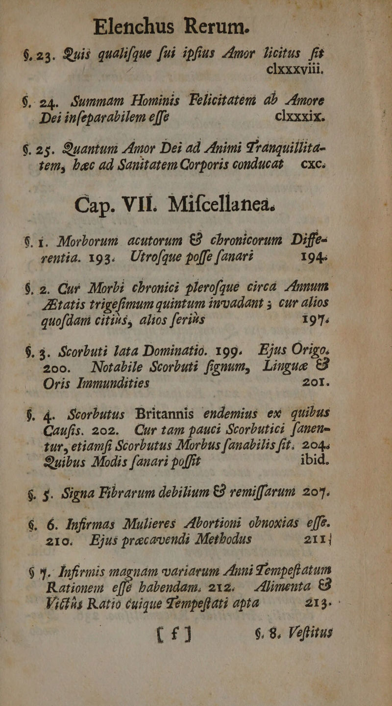 at st Elenchus Rerum. $,23. Quis qualifque [ui ipfius 4dmor licitus fít - cixxxviii. $24. Summam Hominis Felicitatemi ab Amore Dei iu[eparabilem e[fe cIxxxix. A. as. Ouantum Znor Dei ad Animi Tranquillita- temy, bec ad Sanitatem Corporis conducat — cxc. Cap. VII. Mifcellanea. .X. Morborum. acutorum €9. Chronicorum. Diffe- rentia. x93. Utrofque po[fe (anari I94« ue) 2. Cur. Morbi. cbronici glerofque circa tunm. Ztatis trigefimum quintum imvadant 3 cur alios quofdam citis, alios ferius 197. . 3. Scorbuti lata Dominatio. x99. — Ejus Origo. 2oo. Notabile Scorbuti fignum, Liugue t3 Oris Dhumundities 2oI. Iu - P ; . 4. Scorbutus Britannis endemius ex quibus Caufis. 202. Qur tam pauci Scorbutici [nene tur, etiamfi Scorbutus Morbus [anabilis fit; 204 Quibus Modis [anari po[frt ibid. mau - . $. Signa Fibrarum debilium €9 remiffarum: 20. um. * 6. Iufirmas Mulieres. Abortion obnoxias effe. 210. Ejus precavendi Methodus 21I| $ 5. lInfirmis magnam variarum duni Tempefl atum Rationem e[fé babendam, 212. — Alimeuta e Vitiis Ratio cuique dempeftati apta 213.