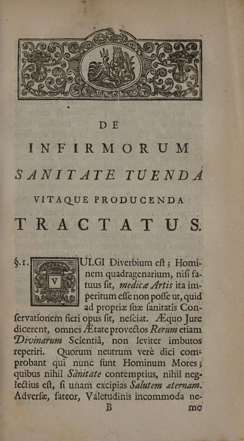 «-ULGI Diverbium eft ; Homi- $| nem quadragenarium, nifi fa- tuus fit, zzedice riis ita im- »| peritum effe non poffe ut, quid - ad propriz fuc fanitatis Con- fervationem fieri opus fit, nefciat. /Equo Jure dicerent, omnes ZEtate prove&amp;os Rer etiam 3Divndfun Scientiá, non leviter imbutos reperiri. Quorum neutrum veré dici comi: probant qui nunc fünt Hominum Mores; ; quibus nihil SZzizzte contémptius, nihil neg ledius eft, fi unam excipias Sa/utem atérnam. Adverfz, fateor, Valétudinis incommoda ne- b mo