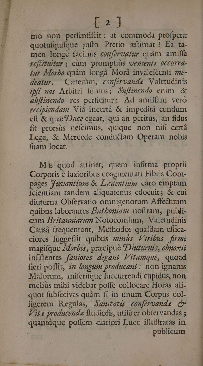 [2] mo non perfentifcit: at commoda profperac quotuíquifque juíto Pretio aftimat ! Ea ta- men longe facilius cozfervatur quàm amifla reflituitur ; cüm promptius vezeutz occurra- tur Morbo quàm longà Morà invalefcenti 27e- deatur. — Coterüm, confervanda Valctudinis Zpff os Arbitri fumus; duffzmendo enim &amp; abflinendo res perficitur: Ad amiflam vero recipiendam Nià incertà &amp; impedità eundum cft &amp; quz Duce cgeat, qui an peritus, an fidus fit prorsus nefcimus, quique non nifi certà Lege, &amp; Mercede condudam Operam nobis fuam locat. Mz quod attinet, quem infirma proptii Corporis € laxioribus coagmentati Fibris Com- pages Juvantium &amp; Ledeutium caro emptam Ícientiam tandem aliquatenüs edocuit; &amp; cui diuturna Obfervatio omnieenorum Affe&amp;tuum quibus laborantes BaZouiam noftram, publi- cum Zritanuiarum Noíocomium, Valetudinis Causá frequentant, Methodos quafdam effica- ciores fuggeílit quibus zzias Pribus fermi magiíque Mor£zs, precipue JDiuturnzs, obnoxii infiftentes fzzieres degant Fitamque, quoad fieri poffit, zz Jongum producaut: non ignarus Malorum, miferifque fuccurrendi cupidus, non mcliüs mihi videbar poffe collocare Horas ali- quot fubíecivas quàm fi in unum Corpus col- lieerem Regulas, jamitatzs confervanda c» Vita producenda ftudiofis, utiliter obtervandas s . publicum