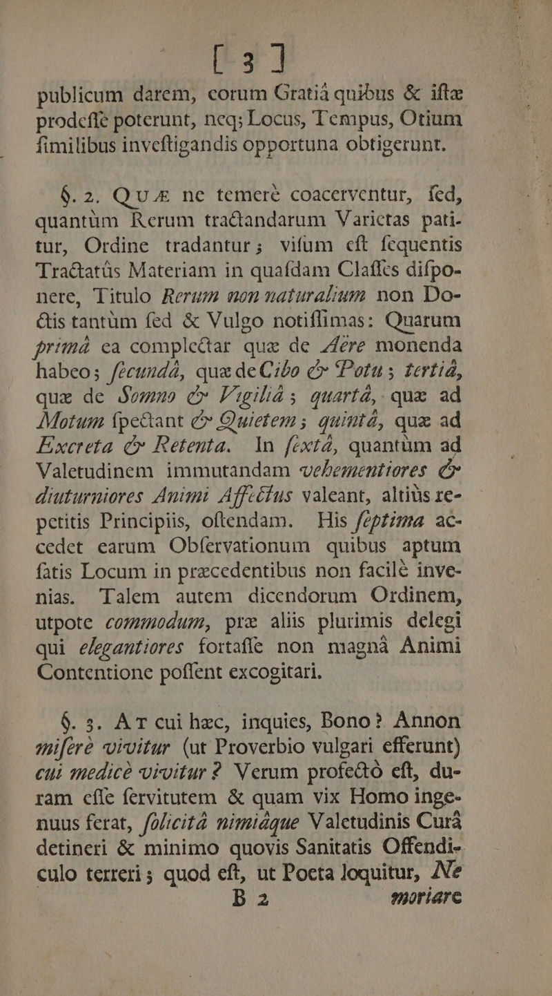 [3] publicum darem, corum Gratia quibus &amp; ifte prodeffe poterunt, neq; Locus, Tempus, Otium fimilibus invcftigandis opportuna obtigerunt. 6.2. Qu.£ ne temere coacerventur, fed, quantüm Rerum tractandarum Varictas pati. tur, Ordine tradantur; vifum cft fequentis 'Tra&amp;atüs Materiam in quafdam Clafles difpo- nere, Titulo Rerum uon maturalius non Do- &amp;is tantüm fed &amp; Vulgo notiflimas: Quarum primá ea compledtar que de 7Jere monenda habeo; fécundá, qu&amp; de Cibo c Potus tertiíá, quz de Sowm c» Faugiliás quartà, qua ad Motum fpe&amp;tant &amp; Quietem s quintá, quz ad Excreta cv Retenta.. 1n féxtá, quantüm ad Valetudinem. immutandam veLesmentiores. c diuturniores Animi Affcéius valeant, altius ze- petitis Principiis, oftendam. — His fepz;zza. ac- cedet earum Obfervationum quibus aptum fatis Locum in przcedentibus non facile inve- nias. Talem autem dicendorum Otrdinem, utpote commodum, pre alis plurimis delegi qui e/egantiores fortafíe non magnà Animi Contentione poflent excogitari. $9.5. AT cui hzc, inquies, Bono? Annon amifere voivitur (ut Proverbio vulgari efferunt) cui 1REdicé vivitur 2 Verum profedo cft, du- ram cfle fervitutem &amp; quam vix Homo inge- nuus ferat, foficità nimiáque VN aletudinis Curá detineri &amp; minimo quovis Sanitatis Offendi- culo terreri 5 quod eft, ut Pocta loquitur, Ae | b 2 syoriare