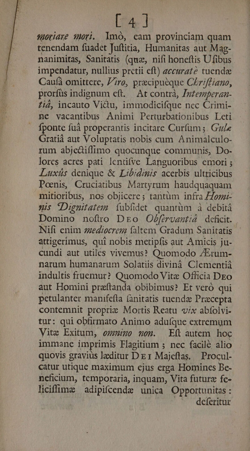 [4] suoridre Tri. lmoó, cam provinciam quam tenendam fuadet Juítitia, Humanitas aut Mag- nanimitas, Sanitatis (que, nili honeftis Ufibus impendatur, nullius pretii eft) accurate tuenda Cau(à omittere, 77ro, pracipuéque Chriffiano, prorfüs indignum eft. At contrà, Zgzezperan- fii, incauto Viàu, immodicifque ncc Crimi- ne vacantibus Animi Perturbationibus Leti fponte fuà properantis incitare Curfum ;. Gu/e Gratià aut Voluptatis nobis cum Animalculo- rum abjceàiflimo quocunque communis, Do- lorcs acres pati lentifve Languoribus emorti ; Luxíüs denique &amp; Libidimis acerbis ultricibus Poenis, Cruciatibus Martyrum haudquaquam mitioribus, nos objicere; tantüm infra Homi- xis tDignitatem. íubfidet quantüm à debitá Domino noftro Dro Oéfervanti4 deficit. Nifi enim mediocrem faltem Gradum Sanitatis attigerimus, qui nobis mcetipfis aut Amicis ju- cundi aut utiles vivemus? Quomodo Z&amp;rum- narum humanarum Solatiis divinà Clementiá indultis fruemur? Quomodo Vitz Officia DEo aut Homini przftanda obibimus? Et veró qui petulanter manifefla (anitatis tuenda Praecepta contemnit proprie Mortis Reatu v;x abíolvi- tur: qui obfirmato Animo aduíque extremum Vite Exitum, oinmo won. Eft autem hoc immane imprimis Flagitium ; nec facilé alio quovis gravius lzditur Dz1 Majeflas. Procul- catur utique maximum ejus erga Homines Be- neficium, temporaria, inquam, Vita futurz fe- liciffima adipifcende unica Opportunitas : .. deferitur