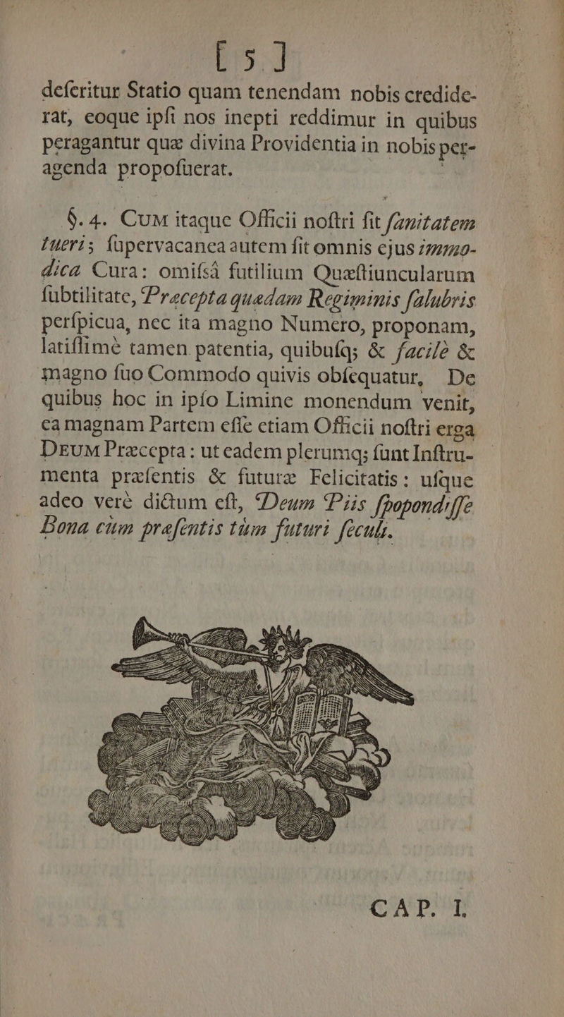 185. deferitur Statio quam tenendam nobis credide- rat, eoque ipft nos inepti reddimur in quibus peragantur quz divina Providentia in nobis per- agenda propofuüerat. : 8.4. Cu itaque Officii noftri fit zmizatem ueri; füpervacancaautem fit omnis cjus /77779- dica Cura: omifsá futilium Quzftiuncularum fubtilitate, Praecepta quedam Regiminis falubris perípicua, nec ita magno Numcero, proponam, latiflimé tamen patentia, quibufq; &amp; facile &amp; magno fuo Commodo quivis obícquatur, De quibus hoc in ipío Limine monendum venit, DEuM Przccpta: ut cadem plerumq; fant Inftru- menta praíentis &amp; futurz Felicitatis: ufque adeo veré di&amp;um eft, Deum *Piis fpopond'f]e Bona ciim prefentis tim futuri fecubs.  (UATPUPE