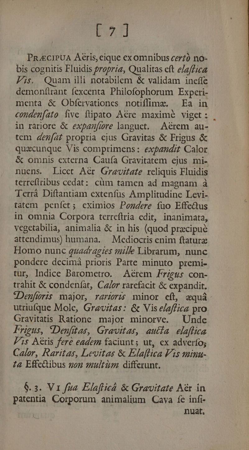 TAA PRJECIPUA Áéris, eique ex omnibus cerzó no- bis cognitis Fluidis propria, Qualitas eft e/z/Zicz Pis Quam illi notabilem &amp; validam ineffe demonflrant fexcenta Philofophorum Experi- menta &amp; Obfervationes notiffimz. — Ea in conden[ato íive füpato Aére maximé viget : in rariore &amp; expazfiore languet. Aérem au- tem 4ezfaf propria ejus Gravitas &amp; Frigus &amp; quxcunque Vis comprimens: expandit Calor &amp; omnis externa Cauía Gravitatem ejus mi- nuens. Licet Aér Grauzate reliquis Fluidis terrefiribus cedat: cüm tamen ad magnam à Terrá Diftantiam extenfüs Amplitudine Levi- tatem peníct; eximios Pozdere fuo Effe&amp;us in omnia Corpora terrcftria edit, inanimata, vegetabilia, animalia &amp; in his (quod pracipue attendimus) humana. — Mediocris enim ftaturz Homo nunc 4uadragzes mille Librarum, nunc pondere decimá prioris Parte minuto premi- tur, Indice Barometro. Aérem Frzgus con- trahit &amp; condeníat, Ca/or rarefacit &amp; expandit. :Denfiüris major, rarz:5 minor eft, xquá utriufque Mole, Grzvztas: &amp; Vis elaffica pro Gravitatis Ratione major minorve. X Unde Frigus, SDenfitas, Gravitas, autía elaflica Jis Aeris fere eadem faciunt; ut, ex adverfo; Calor, Raritas, Levitas &amp; Elaflica Vis suima- 44 Effc&amp;ibus son multi differunt. $.3. Vr fua Elafticá &amp; Gravitate Aér in patentia Corporum animalium Cava fe infi- nuat. C