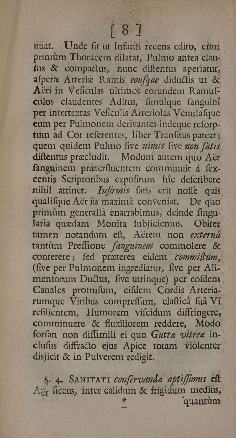 [ 5 huat. Unde fit ut Infanti recens cdito, cuni frimüm Thoracem dilatat, Pulmo antea clau- íüus &amp; compadus, nunc diftentus aperiatur, aíperz Arterie Ramis eonfgue didudis ut &amp; Aéri in Veficulas ultimos corundem Ramut- culos claudentes Aditus, fimulque fanguini per intertextas Veficulis Arteriolas Venulafque eum per Pulmonem derivantes indeque reforp- tum ad Cor referentes, liber Tranfitus pateat ; . quem quidem Pulmo five gizzi$ five mon fatis diftentus precludit.. Modum autem quo Aér fanguinem praterfluentem comminuit à fex- centis Scriptoribus expofitum hic defcribere nihil attinet. zfr;is íatis erit noffe quis qualifque Aér iis maxime conveniat. De quo primüm generalià enarrabimus, deinde fingu- laria quedam Monita íubjiciemus. Obiter tamen notandum eft, Aérem non exferg tantüm Preflione /anguizés commolere &amp; conterere ; íed praterea cidem eomeiluüm, (five per Pulmonem ingrediatur, five per Ali- mentorum Du&amp;us, five utrinque) per cofídem Canales protrufüm, eifdem Cordis Arteria- rumque Viribus compreffum, clafticà fuà Vi refilientem, Humorem vifcidum diftringere, comminuere &amp; fluxiliorem reddere, Modo forían non diffimili ei quo Gz/fe vitreé in- clufus diffrado ejus Apice totam violenter disjicit &amp; in Pulverem redigit. 6 4. SaNITATI confervanda aptiffi jmus eft Agr ficcus, inter calidum &amp; frigidum medius; ^ quantim [sl