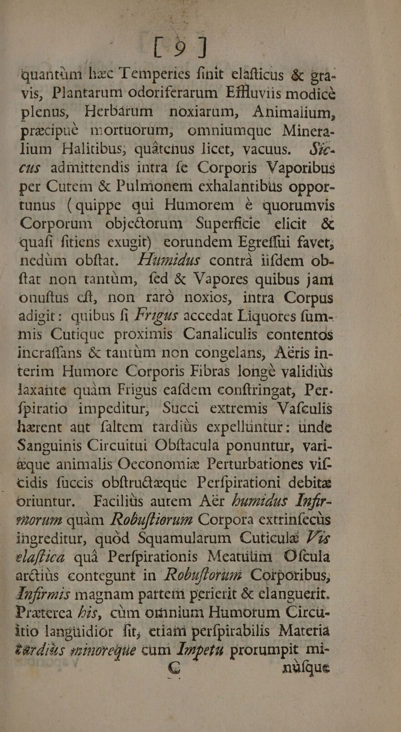 1 1 [ 5] Qquantüm hzc Temperies finit elafticus &amp; gra- vis, Plantarum odoriferarum Effluviis modice plenus Herbárum noxiarum, Animalium, precipué morthorum, omniumque Minera- lium Halitibus; quátenus licet, vacuus. $Zc- cus admittendis intra fe. Corporis Vaporibus per Cutem &amp; Pulmonem exhalantibüs oppor- tunus (quippe qui Humorem 6 quorumvis Corporum objedorum Superficie elicit. &amp; quafi fitiens exugit) eorundem Egreffui favet; nedüm obftat. — Z7umidus contrà iifdem ob- ftat non tantüm, fed &amp; Vapores quibus jam onuftus cft, non raró noxios, intra Corpus adigit: quibus fi Przzus accedat Liquores füm-- mis Cutique proximis Canaliculis contentos incraffans &amp; tantüm non congelans, Aéris in- terim Humore Corporis Fibras longe validiüis laxante quàm Frigus eafdem conftringat, Per. Ípiratio impeditur, Succi extremis Vafculis haerent aüt faltem tardiüs expellüntur: unde Sanguinis Circuitui Obftacula ponuntur, vari- &amp;que animalis Oeconomiz Perturbationes vif- cidis fuccis obftru&amp;üzque Perfpirationi debita oriuntur. Facilis autem Aer /wizizus Infr- 9Eorum quàm Robu[Hierum Corpora extrinfecüs ingreditur, quód Squamularum Cuticulé 77s elaffica quà Perfpirationis Meatuüm | Ofcula ardiüs contegunt in Re/zf/orum Corporibus; Inufirmis magnam pattetii perierit &amp; clanguetit. Praterca is, cüm omnium Humorum Circü- itio langüidior fit; etiatri perfpirabilis Marcia tárdiss woinoregue cam Jzpetu prorumpit. mi- C nufque ur s
