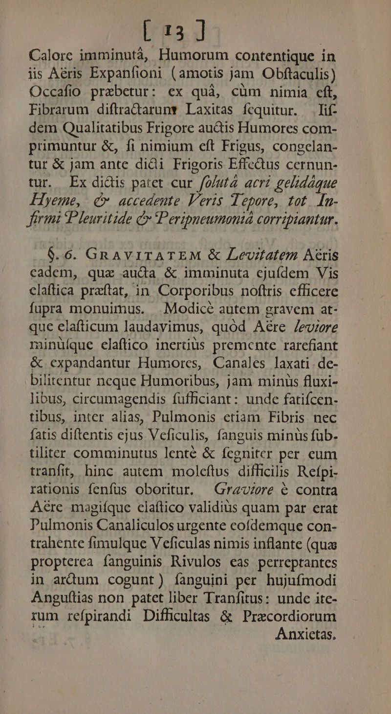 [13 ] Calore imminutà, Humorum contentique in iis Aéris Expanfioni (amotis jam Obftaculis) Occafio prebetur: ex quà, cüm nimia eft, Fibrarum diftradarun* Laxitas fcquitur. lif dem Qualitatibus Frigore auctis Humores com- primuntur &amp;, fi nimium eft Frigus, congclan- tur &amp; jam ante didi Frigoris Effc&amp;us cernun- tur. Ex didis patet cur /o/ut4 acri gelidáque Hyeme, (v accedente. Veris Tepore, tot. [n- Jerimi Pleuritide Cr Peripneumoniá corripiantur. 6.6. GnAVITATEM &amp; Levdtatem Aris cadem, qua auda &amp; imminuta cjuídem Vis claftica praítat, in. Corporibus noftris efficere fupra monuimus. .Modicé autem gravem at- que elafticum laudavimus, quód Aére /evzere ninüíque elaflico inertüus premente rarefiant &amp; expandantur Humorcs, Canales laxati de- bilitentur neque Humoribus, jam miniis fluxi- libus, circumagendis fufficiant: unde fatiícen- tibus, inter alias, Pulmonis ctiam Fibris nec fatis diftentis ejus Vcficulis, fanguis minus füb- tliter comminutus lente &amp; fegniter per eum tranfit, hinc autem moleftus difficilis Refpi- rationis fenfus oboritur. — Gravure é contra A&amp;re magiíque elaftico validius quam par erat Pulmonis Canaliculos urgente cofdemque con- trahente fimulque V eficulas nimis inflante (qua propterea fanguinis Rivulos eas perreptantes in ardum cogunt) íanguini per hujufmodi Angufítias non patet liber Tranfitus: unde ite- rum refpirandi Difficultas &amp; Precordiorum T Anxietas,