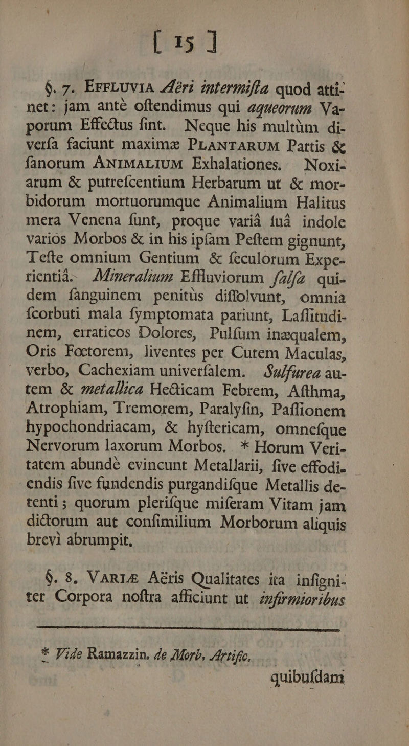 $. 7. ErFLUVIA Zeri zntermifia quod atti- net: jam ante oftendimus qui agueorum. Na- porum Effcdus fint. Neque his multüm di- vería faciunt maximz PLANTARUM Partis &amp; fanorum ANIMALIUM Exhalationes. — Noxi- arum &amp; putrefcentium Herbarum ut &amp; mor- bidorum mortuorumque Animalium Halitus mera Venena funt, proque variá fuà indole varios Morbos &amp; in his ipíam Peftem gignunt, lefte omnium Gentium &amp; feculorum Expe- rentià- JAMgmeralzum Effluviorum. /z//2. qui- dem íànguinem penitus diflolvunt, omnia fcorbuti mala fymptomata pariunt, Laffitudi- nem, erraticos Dolores, Pulfum inzqualem, Oris Foctorem, liventes per. Cutem Maculas, verbo, Cachexiam univerfalem. — $u/furea au- tem &amp; zzetallica He&amp;icam Febrem, Afthma, Atrophiam, Tremorem, Paralyfin, Paflionem hypochondriacam, &amp; hyfítericam, omneíque Nervorum laxorum Morbos. . * Horum Veri- tatem abundé evincunt Mctallarii, five effodi- endis five fundendis purgandifque Metallis de- tenti; quorum plerifque miferam Vitam jam dictorum aut confimilium Morborum aliquis brevi abrumpit, | $. 8. VARLE Aéris Qualitates ira infigni- ter Corpora noftra afficiunt ut. zzfermaeribus * Pije Ramazzin, de Morb, Artifeo, | quibufdam