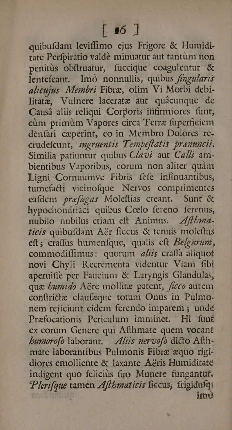 [ a6 ] quibufdam leviffimo ejus Frigore &amp; Humidi- tate Perfpiratio valdé minuatur aut tàntum non penitüs obflruatur, fuccidue codgulentur &amp; lentefcant. Imó nonnullis, quibus /zzgz/aris alicujus. Membri Fibre, olim Vi Morbi debi- litats&amp;, Vulnere laceratz aut quácunque de Causá aliis reliqui. Corporis itifirmiores fünt; cüm primüm Vapores circa Terra füperfieiem deníari ceperint, co in Membro Dolores re- crudefcunt, zmgruentis Tenpeflatis prammcis. Similia patiuntur quibus C/zu; aut Cz/Z am- bientibus Vaporibus, corumi non aliter quàm Ligni Cornuumve Fibris fcíe infinuantibus; tumefadi vicinofque Nervos comprintientcs eafdem prefzg4s Moleftias creant. Sunt &amp; hypochondriaci quibus Coelo fereno ferenus, nubilo nubilus ctiam eft Animus. Z7/bima- £icis quibufdam Aer ficcus &amp; tenuis moleftus eft; craffus humenfque, qualis eft Be/earagm, commodiflimus: quorum 4s craffà aliquot novi Chyli Recrementa videntur Viam fibi aperuiffe per Faucium &amp; Laryngis Glandulas, qua umido Acre mollitz patent, /zcco autem confiridz claufzque totum Onus in Pulmo- nem rejiciunt eidem ferendo imparem ; undé Prafocationis Periculum imminet. Hi funt ex eorum Genere qui Afthmate quem vocant Dumorofo laborant. — [Hs uervofo diào Afth- mate laborantibus Pulmonis Fibrz equo rigi- diores emolliente &amp; laxante Aéris Humiditate indigent quo fclicius fuo. Munere fungantut. Plerifque tamen Zlffbmaticis fiecus, fxigidufqs | | imo