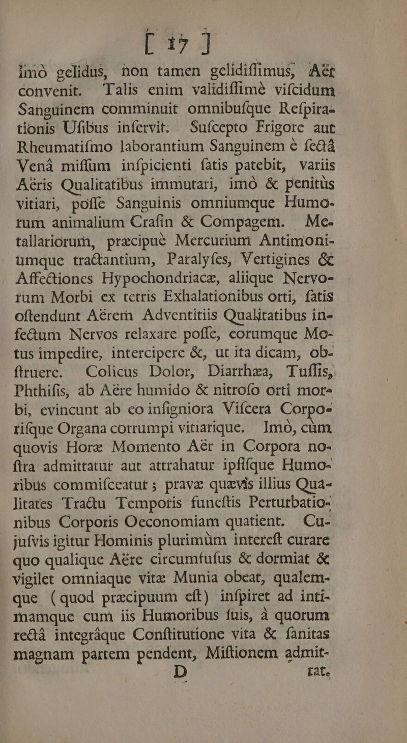 E17 Jj imó gelidus, hon tamen gelidifimus, A&amp;r convenit. Talis enim validiflimé vifcidum Sanguinem comminuit omnibufque Refpira- tionis Ufibus infervit. Sufcepto Frigore aut Rheumatifmo laborantium Sanguinem e fe&amp;dá Venáà miffüm inípicienti fatis patebit, variis Aéris Qualitatibus immutari, imó &amp; penitus vitiati, poffe Sanguinis omniumque Humo- rum animalium Crafin &amp; Compagem. — Me. tallariorum, precipue Mercuriumt Antimoni- umque tractantium, Paralyíes, Vertigines Gc Affe&amp;ionces Hypochondriacz, aliique Nervo- rum Morbi ex tetris Exhalationibus orti, fatis oftendunt Aérern. Adventitiis Qualitatibus in- fe&amp;um Nervos relaxare poffe, eorumque Mo- tus impedire, interciperc &amp;, ut ita dicam, ob- ftruere. Colicus Dolor, Diarrhza, Tuflis, Phthifis, ab Aere humido &amp; nitroío orti mor« bi, evincunt ab eo infigniora Vifcera Corpo- rique Organa corrumpi vitiarique. Imo, càm quovis Horz Momento Aér in Corpora no- fira admittatur aut attrahatur ipfifque Humo- ribus commifceatut ; prava quavis illius Qua- litates Tra&amp;u Temporis funcftis Perturbatio- nibus Corporis Oeconomiam quatient. Cu- jufvis igitur Hominis plurimum intereft curare quo qualique A&amp;re circumfufus &amp; dormiat &amp; vigilet omniaque vitz Munia obeat, qualem- que (quod praecipuum eft) infpiret ad inti- mamque cum iis Humoribus fuis, à quorum redà integráque Conftitutione vita &amp; fanitas magnam partem pendent, Miftionem admit- D fat. n9