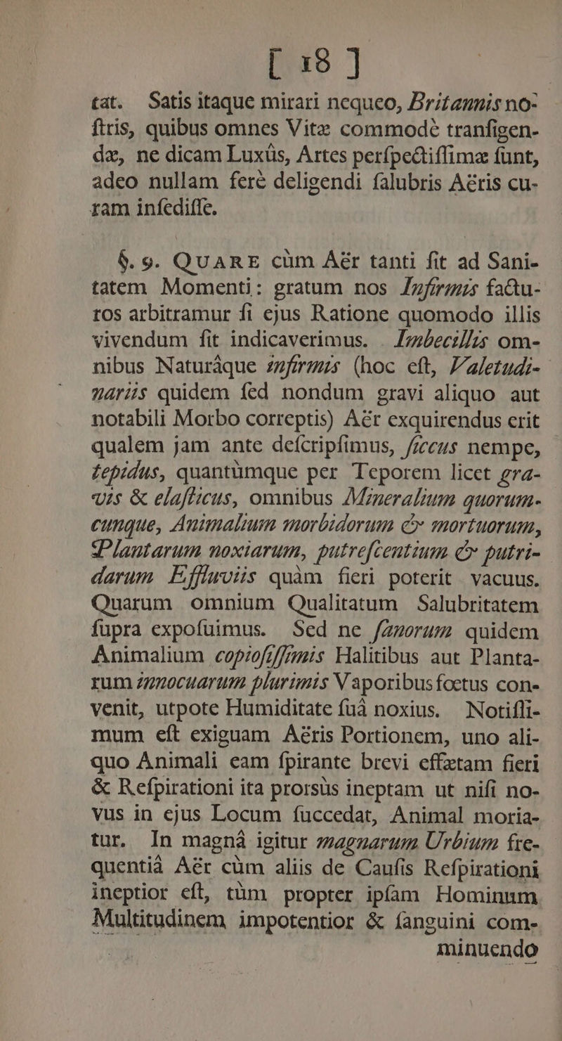 tat. Satis itaque mirari nequeo, Britannis no- ftris, quibus omnes Vitz commode tranfigen- dz, ne dicam Luxüs, Artes perfpedtiffimz funt, adeo nullam fere deligendi falubris Aéris cu- ram infedifle. $. 9. QuARE cüm Aér tanti fit ad Sani- tatem Momenti: gratum nos Zzfirzus fa&amp;u- tos arbitramur fi ejus Ratione quomodo illis vivendum fit indicaverimus. . Zzziecz//is om- nibus Naturàque z7/7r7zs (hoc eft, Paletudi-. aris quidem fed nondum gravi aliquo aut notabili Morbo correptis) Aér exquirendus erit qualem jam ante defcripfimus, /zcus nempe, £epidus, quantumque per Teporem licet gra- uis &amp; elaftteuis, omnibus 7Mrzneralzum quorum- cunque, Auimalium morbidorum c mortuorum, sPlautarum noxiarum, putrefcentium c putri- darum Effirois quàm fieri poterit | vacuus. Quarum omnium Qualitatum Salubritatem fupra expofuimus. Sed ne /Zzorum quidem Animalium cofpiofzf/fmis Halitibus aut Planta- rum z7zocuarum plurumis V aporibusfoctus con- venit, utpote Humiditate fuá noxius. — Notifli- mum eít exiguam Aéris Portionem, uno ali- quo Animali eam fpirante brevi effetam fieri &amp; Refpirationi ita prorsus ineptam ut nifi no- vus in ejus Locum fuccedat, Animal moria- tur. In magná igitur zzzezarum Urbium fre- quentià Aér cüm aliis de Caufis Refpirationi ineptior eft, tüm propter ipíóam Hominnm Multitudinem impotentior &amp; íanguini com- minuendo