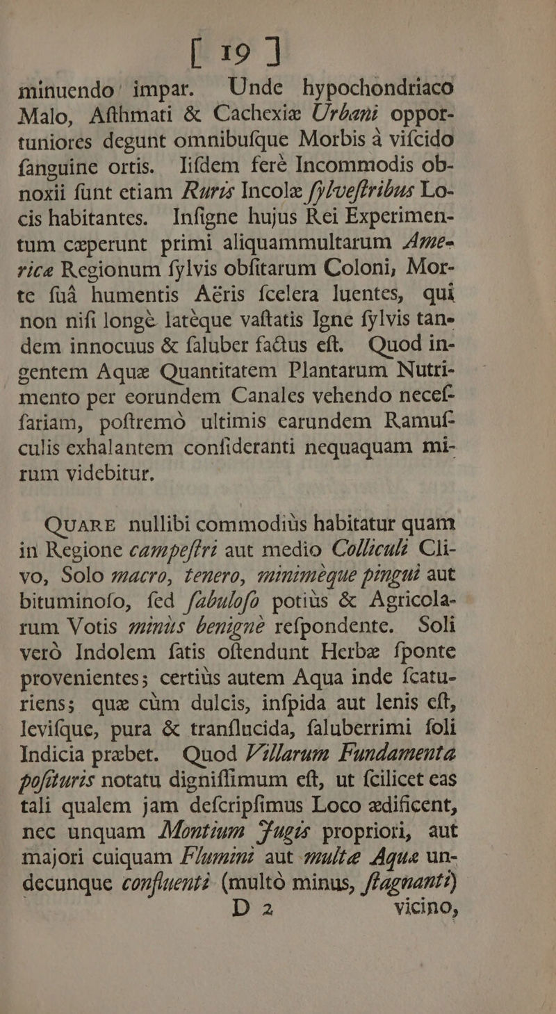 minuendo' impar. ^ Unde hypochondriaco Malo, Afthmati &amp; Cachexie Urdaeni oppot- tuniores degunt omnibufque Morbis à vifcido fanguine ortis. lifdem fere Incommodis ob- noxii funt etiam rz Incole fy/veffribus Lo- cis habitantes. Infigne hujus Rei Experimen- tum ceperunt primi aliquammultarum .47e- rice Regionum fylvis obfitarum Coloni, Mor- te füá humentis Aeris fcelera luentes, qui non nifi longe lateque vaftatis Iene fylvis tane dem innocuus &amp; faluber faQus eft. Quod in- gentem Aqua Quantitatem Plantarum Nutri- mento per eorundem Canales vehendo necef- fariam, poftremó ultimis carundem Ramut- culis exhalantem confideranti nequaquam mi- rum videbitur. Quant nullibi commodiüs habitatur quam in Regione czzpeffri aut medio Co//zeu. CJi- vo, Solo macro, tenero, sumimeque pingui aut bituminofo, fed /zéu/ofo potius &amp; Agricola- rum Votis 27245 benigne refpondente. Soli veró Indolem fatis oftendunt Herbe fponte provenientes; certius autem Aqua inde fcatu- riens; que cum dulcis, infpida aut lenis cft, levifque, pura &amp; tranflucida, faluberrimi foli Indicia przbet. Quod Z7//um Pundameuta fofituris notatu digniffimum eft, ut (cilicet eas tali qualem jam defcripfimus Loco zdificent, nec unquam AMontzum Jugis propriori, aut majori cuiquam zm aut 7zu/te Aqua un- decunque confluent? (maultó minus, ffagnant?) D 2 vicino,