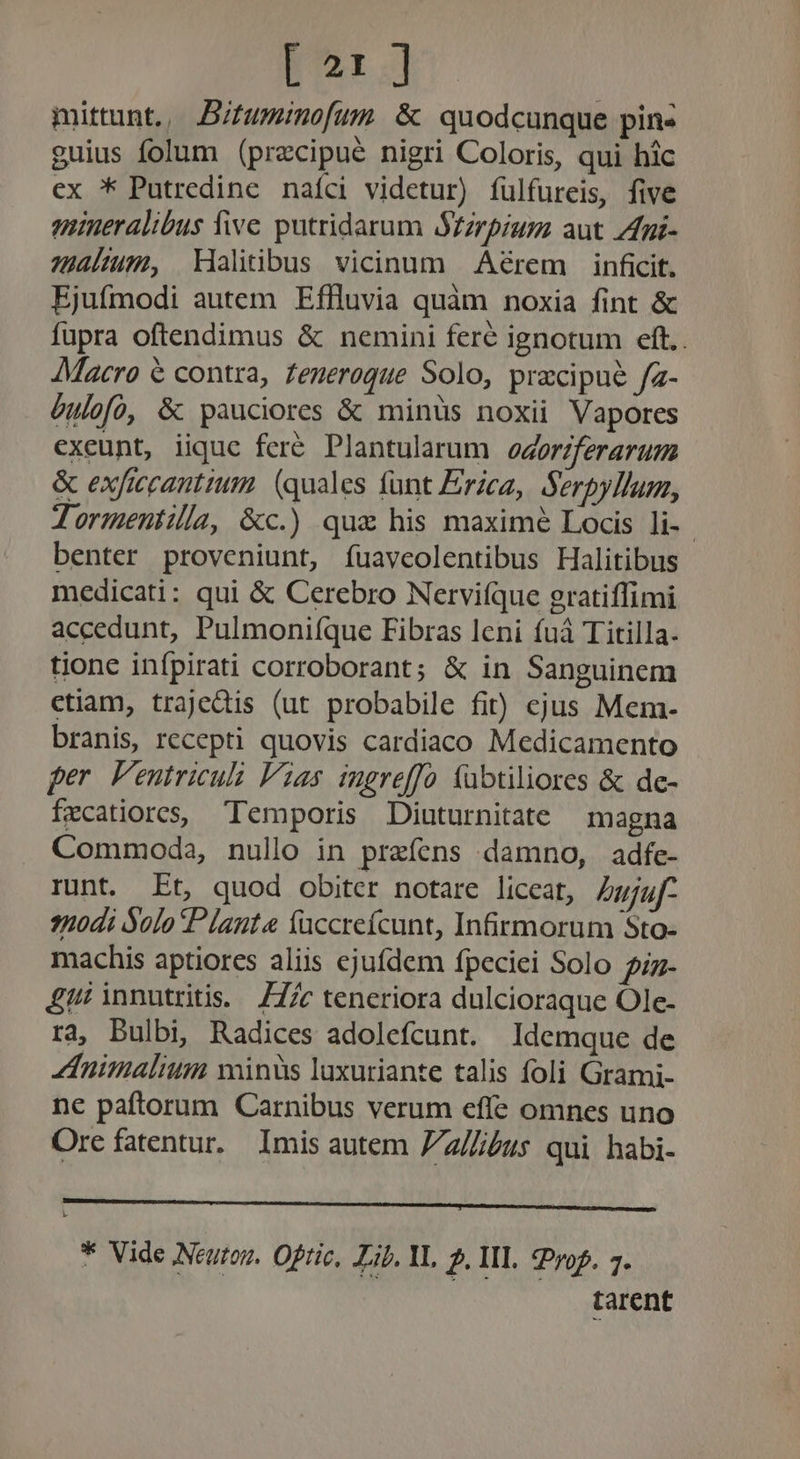 [21] mittunt, Bifuminofum &amp; quodcunque pin- guius folum (precipue nigri Coloris, qui hic ex * Putredine nafci videtur) íulfureis, five mineralibus five putridarum $Zzrpium aut 7dni- alum, Maltibus vicinum Aérem inficit. Ejufmodi autem Effluvia quàm noxia fint &amp; fupra oftendimus &amp; nemini fere ignotum eft.. Macro € contra, feneroque Solo, przcipue fz- Gulofoó, &amp; pauciores &amp; minüs noxii Vapores exeunt, iique feré Plantularum odorzferarum &amp; exficcantiuim. (quales fant Erzca, Serpyllum, Tormeniilla, &amp;c.) qua his maximé Locis li- benter proveniunt, íuaveolentibus Halitibus medicati: qui &amp; Cerebro Nervifque gratiffimi accedunt, Pulmoniíque Fibras leni fuà Titilla- tione infpirati corroborant; &amp; in Sanguinem ctiam, trajedis (ut probabile fit) cjus Mem:- branis, recepti quovis cardiaco Medicamento per. Veutriculi Vias ingreffo fabtiliores &amp; de- fecatiores, Temporis Diuturnitate magna Commoda, nullo in prefens damno, adfe- runt. Et, quod obiter notare liceat, Zgjgf- 7nodi Solo Plante faccreícunt, Infirmorum Sto- machis aptiores aliis ejufdem fpeciei Solo f- £1! innutritis. Z7/c teneriora dulcioraque Ole- ra, Bulbi, Radices adolefcunt. Idemque de Animalium minis luxuriante talis foli Grami- ne paftorum Carnibus verum effe omnes uno Ore fatentur. Imis autem Z/z//us qui habi- ————— M M € ———Á * Vide Neutoz. Oftic, Lib. M. 2. IIL rop. 7. tarent