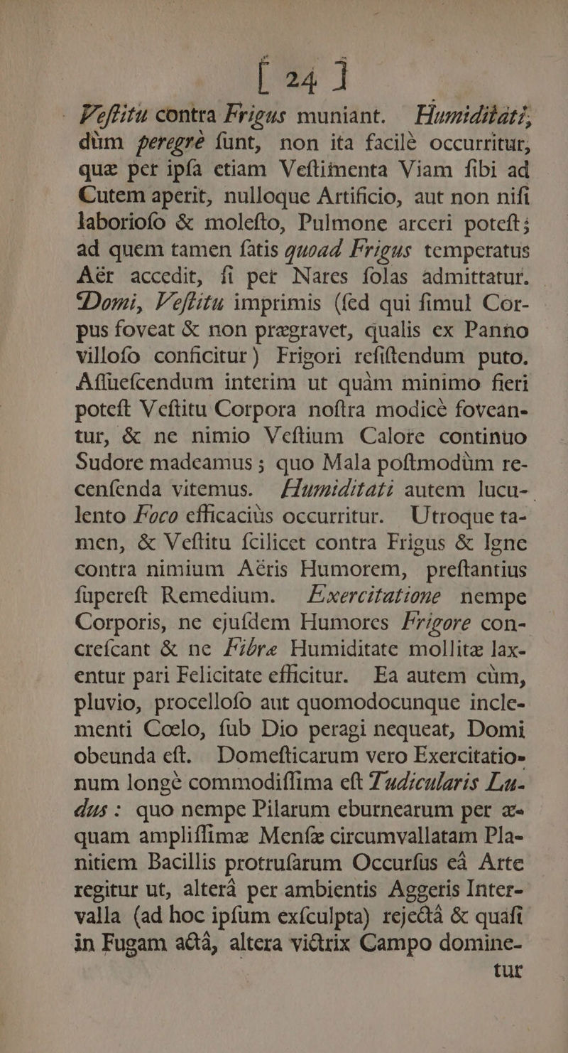 [ 24] Peffitu contra Frigus muniant. — Hurzidilat?, düm feregre funt, non ita facilé occurritur, que pcr ipfa etiam Veftitmenta Viam fibi ad Cutem aperit, nulloque Artificio, aut non nifi laboriofío &amp; molefto, Pulmone arceri poteft ad quem tamen fatis quoad Frigus temperatus Aér accedit, fi per Nares folas admittatur. - Domi, F'eftitu imprimis (fed qui fimul Cor- pus foveat &amp; non pragravet, qualis ex Panno villofo conficitur) Frisori refiftendum puto. Affücfícendum interim ut quàm minimo fieri poteft Vceftitu Corpora noftra modice fovean- tur, &amp; ne nimio Vcftium Calore continuo Sudore madeamus ; quo Mala poftmodüm re- cenfenda vitemus. — Fumiditati autem lucu-. lento Poco efficacius occurritur. | Utroque ta- men, &amp; Veflitu fcilicet contra Frigus &amp; Igne contra nimium Acris Humorem, preftantius fupereft Remedium. Exercitatiane nempe Corporis, ne ejufdem Humores Pr/gore con- crefícant &amp; ne Zire Humiditate mollitz lax- entur pari Felicitate efficitur. Ea autem cum, pluvio, procellofo aut quomodocunque incle- menti Coelo, fub Dio peragi nequeat, Domi obeunda eft. Domefticarum vero Exercitatio» num longé commodiflima eft ZzZ;cularis La- dus: quo nempe Pilarum eburnearum per az quam ampliffimz Menfz circumvallatam Pla- nitiem Bacillis protrufarum Occuríus eà Arte regitur ut, alterá per ambientis Aggeris Inter- valla (ad hoc ipfum exículpta) rejedà &amp; quafi in Fugam ad, altera vidtrix Campo domine- tur