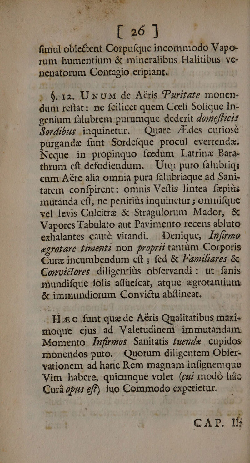 o-^ RU ercad T. n n Y v * SA , d my P LBS) | , ! z H  AP funul oble&amp;ent Corpufque incornmodo Vapo- rum humentium &amp; mineralibus Halitibus vc- nenatorum Contagio cripiant. dieu a ; 6.12. UxuM de Aéris puritate monen- dum reftat: ne fcilicet quem Coeli Solique In- genium fàlubrem purumque dederit doze/fzcis Sordibus inquinetur. ^ Quare /Edes curiose purgande funt Sordefque procul everrenda., Neque in propinquo foedum Latrinz Bara- thrum eft defodiendum. | Utq; puro falubriq; cum Aé&amp;re alia omnia pura falubriaque ad Sani- tatem confpirent: omnis Veftis lintea fzpits mutanda eft, ne penitius inquinctur ; omniíque vel levis Culcitrz &amp; Stragulorum Mador, &amp; Vapores Tabulato aut Pavimento recens abluto exhalantes cauté vitandi. Denique, [firmo aegrotare timenti mon proprii tantàm Corporis Curz incumbendum eft ; fed &amp; Fawiliares &amp; Convitlores. diligentius obfervandi: ut fanis mundiíque folis affueícat, atque «grotantiunm &amp; immundiorum Convi&amp;u abítincat. - Hec fünt que de Aéris Qualitatibus rmaxi- moque ejus ad Valetudincemi. immutandam: Momento Zzfirzmos Sanitatis fuezde cupidos monendos puto. Quorum diligentem Obfer- vationem ad hanc Rem magnam infignemque Vim habere, quicunque volet (czj modo hác Curà opas £/?) fuo Commodo experietur. Po dines. CAP. If;
