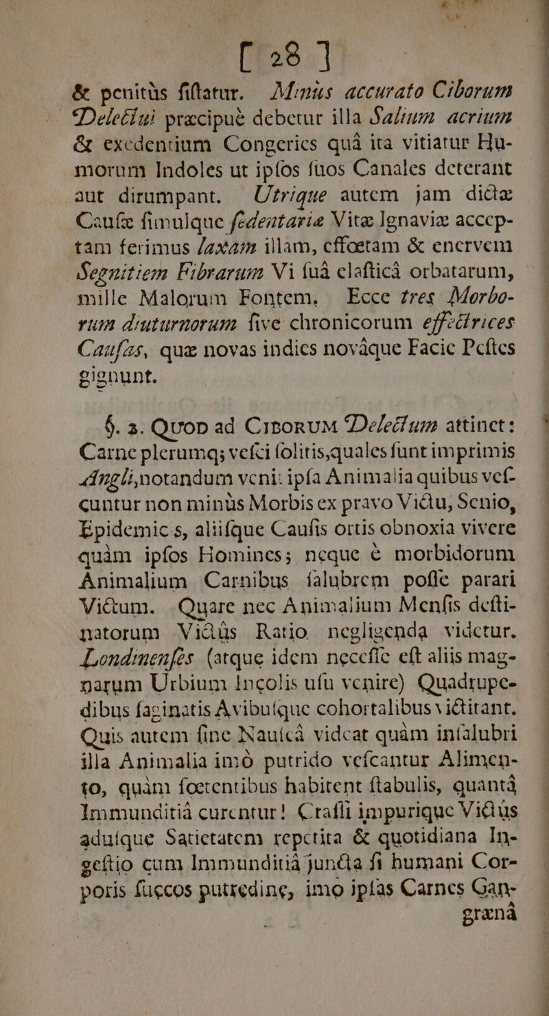 : , $;* [328 ] &amp; pcuitüs fiftatur. — Minis. accurato Cibarum Deletíui precipue debetur illa Sarum. acri &amp; excdeniium Congerics quà ita vitiatur Hu- morum Indoles ut ipfos fuos Canales dcterant aut dirumpant. — Uzrigue autcm jam did Caufz fimulque fedeztarie Vite Ignavia acccp- tam ferimus /zx47 illam, cffoetam &amp; encrvem BSeenitiem Fibrarum Vi (uà clafticà orbatarum, mille Malorum Fontem, — Ecce £res. 7Morbo- vum diuturnorum five chronicorum effzdfrices Caufzs, qua novas indics novàque Facic Dcftcs gisnunt. | 5. 3. Qvop ad CirbonuM Delecf um attinct: Carne plerumq; vefci folitisquales funt imprimis Ánglimotandum vcni: ipfa Animalia quibus vef- cuntur non minüs Morbis ex pravo Vidu, Senio, Epidemic s, aliifque Caufis ortis obnoxia vivere quim ipfos Homines; ncque € morbidorum Animalium Carnibus íalubrem pofle parari Vi&amp;um. Quare nec Animalium Menfis defti- natorum Viàus Ratio ncegligenda vidctur. ALondinenfés. (atque idem necefíc eft aliis mag- narum Urbium 1ncolis ufu venire) Quadrupc- dibus facinatis Avibutque cohortalibus vi&amp;itant. Quis autem finc Nauícà vidcat quàm infalubri ila Animalia imó putrido vefcantur Alimen- to, quàm foetentibus habitent ftabulis, quantà Immunditià curcntur!. Crafli impurique Vidüs aduíque Satictatcem repctita &amp; quotidiana In- geítio cam Immunditià junda fi humani Cor- poris fuccos putredine, imo ipfas Carnes Gan- graná