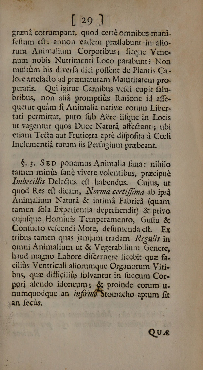 [ 29 ] graná cotriimpant, quod certé omnibus mani- feftum cft: annon eadem praflabunt- in. alio- rum Animalium Corporibus; ficque Vene- num nobis Nutrimenti Loco parabunt? Non multtüm his diverfa dici poflent de Dlantis Ca- loreartefatto ad prematuram Maturitatem pro- peratis.. Qui igitur Carnibus vcíci cupit falu- bribus, non alià promptiüs Rationc id afie- quetur quàm fi Animalia nativz corum Liber- tati permittat, puro füb A&amp;re iifque in Locis ut vagentur quos Duce Naturá affcctant ; ubi ctiam Tecta aut Fruticeta apté difpofita à Cocli Inclementiá tutum iis Perfugium prabeant. $. 3. SED ponamus Animalia fana: nihilo tamen minis fane vivere volentibus, pracipué Dubecillis Dcledus cft habendus. Cujus, ut quod Res cft dicam, Norma certiffima ab ipsá Animalium Naturà &amp; intimà Fabricá (quam tamen íola Experientia deprehendit) &amp; privo cujuiíque Hominis Temperamento, Guítu &amp; Coníucto veícendi More, defümenda cft. Ex tribus tamen quas jamjam tradam. Regz/s in omni Animalium ut &amp; Vegetabilium Genere, haud magno Labore diícernere licebit quz fa. ciliüs Ventriculi aliorumque O:ganorum Viri- bus, quz difüicilius folvantur in füccum Cor- per alendo idoneum; proinde corum u. numquodque an iz7ferz Stomacho aptum fit . 3; an fecus, Que